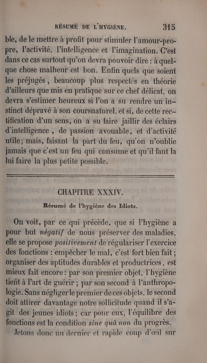 ble, de le mettre à profit pour stimuler l’amour-pro- pre, l’activité, l’intelligence et l'imagination. C’est dans ce cas surtout qu'on devra pouvoir dire : à quel- que chose malheur est bon. Enfin quels que soient les préjugés, beaucoup plus respectés en théorie d’ailleurs que mis en pratique sur ce chef délicat, on devra s’estimer heureux si l’on à su rendre un in- stinct dépravé à son coursnaturel, et si, de cette rec tification d’un sens, on à su faire jaillir des éclairs d'intelligence , de passion avouable, et d'activité utile; mais, faisant la part du feu, qu’on n'oublie jamais que c'est un feu qui consume et qu’il faut la lui faire la plus petite possible. CHAPITRE XXXIV. Résumé de l’hygiène des Idiots. On voit, par ce qui précède, que si l’hygiène a pour but négatif de nous préserver des maladies, elle se propose positivement de régulariser l'exercice des fonctions : empêcher le mal, c’est fort bien fait ; organiser des aptitudes durables et productrices , est mieux fait encore : par son premier objet, l'hygiène tient à l’art de guérir ; ; par son second à l’anthropo- logié. Sans négligerle premier de ces objets, le second doit atlirer davantage notre sollicitude quand il s’a- git des jeunes idiots; car pour eux, l'équilibre des fonctions est la condition sine quâ non du progrès. Jetons donc ün dernier et rapide coup d’œil sur