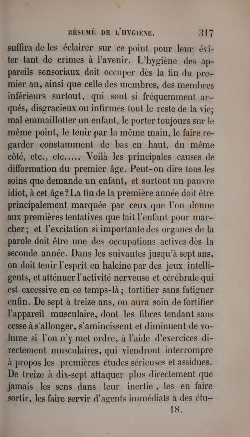 suffira de les éclairer sur ce point pour leur évi- ter tant de crimes à l'avenir. L’hygiène des ap- pareils sensoriaux doit occuper dès la fin du pre- mier an, ainsi que celle des membres, des membres inférieurs surtout, qui sont si fréquemment ar- qués, disgracieux ou infirmes {out le reste de la vie; mal emmaillotter un enfant, le porter toujours sur le même point, le tenir par la même main, le faire re- garder constamment de bas en haut, du même côté, etc., etc... Voilà les principales causes de difformation du premier âge. Peut-on dire tous les soins que demande un enfant, et surtout un pauvre idiot, à cet âge? La fin de la première année doit être principalement marquée par ceux que l’on donne aux premières tentatives que fait l'enfant pour mar- cher; et l’excitation si importante des organes de la parole doit être une des occupations actives dès la seconde année. Dans les suivantes jusqu’à sept ans, on doit tenir l'esprit en haleine par des jeux intelli- gents, et atténuer l'activité nerveuse et cérébrale qui est excessive en ce temps-là; fortifier sans fatiguer enfin. De sept à treize ans, on aura soin de fortifier appareil musculaire, dont les fibres tendant sans cesse à s'allonger, s'amincissent et diminuent de vo- lame si l’on n’y met ordre, à l’aide d’exercices di- rectement musculaires, qui viendront interrompre à propos les premières études sérieuses et assidues. De treize à dix-sept attaquer plus directement que jamais les sens dans leur inertie, les en faire sortir, les faire servir d'agents immédiats à des étu- 18.