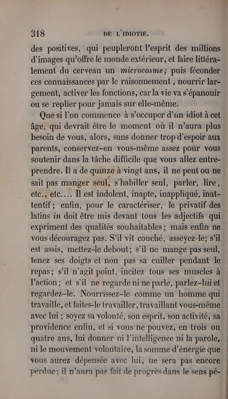 A1 318 DE L IDIOTIE, des positives, qui peupleront l'esprit des millions d'images qu'offre le monde extérieur, et faire littéra- lement du cerveau un microcosme; puis féconder ces connaissances par le raisonnement , nourrir lar- sement, activer les fonctions, car la vie va s'épanouir ou se replier pour jamais sur elle-même. Que si l’on commence à s'occuper d’un idiot à cet âge, qui devrait être le moment où il n’aura plus besoin de vous, alors, sans donner trop d'espoir aux parents, conservez-en vous-même assez pour vous soutenir dans la tâche difficile que vous allez entre- prendre. Il a de quinze à vingt ans, il ne peut ou ne sait pas manger seul, s'habiller seul, parler, lire, etc., etc... Il est indolent, inapte, inappliqué, inat- tentif; enfin, pour le caractériser, le privatif des latins in doit être mis devant tous les adjectifs qui expriment des qualités souhaitables; mais enfin ne vous découragez pas. S'il vit couché, asseyez-le; s’il est assis, mettez-le debout; s’il ne mange pas seul, tenez ses doigts et non pas sa cuiller pendant le. repas; s’il n’agit point, incitez tous ses muscles à. Vaction, et s’il ne regarde ni ne parle, parlez-lui et, . regardez-le. Nourrissez-le comme un homme qui | travaille, et faites-le travailler, travaillant vous-même | avec lui ; soyez sa volonté, son esprit, son activité, sa | providence enfin, et si vous ne pouvez, en trois ou | quatre ans, lui donner ni l'intelligence ni la parole, : ni le mouvement volontaire, la somme d'énergie que vous aurez dépensée avec lui, ne sera pas encore | perdue; il n'aura pas fait de progrès dans le sens pé-\