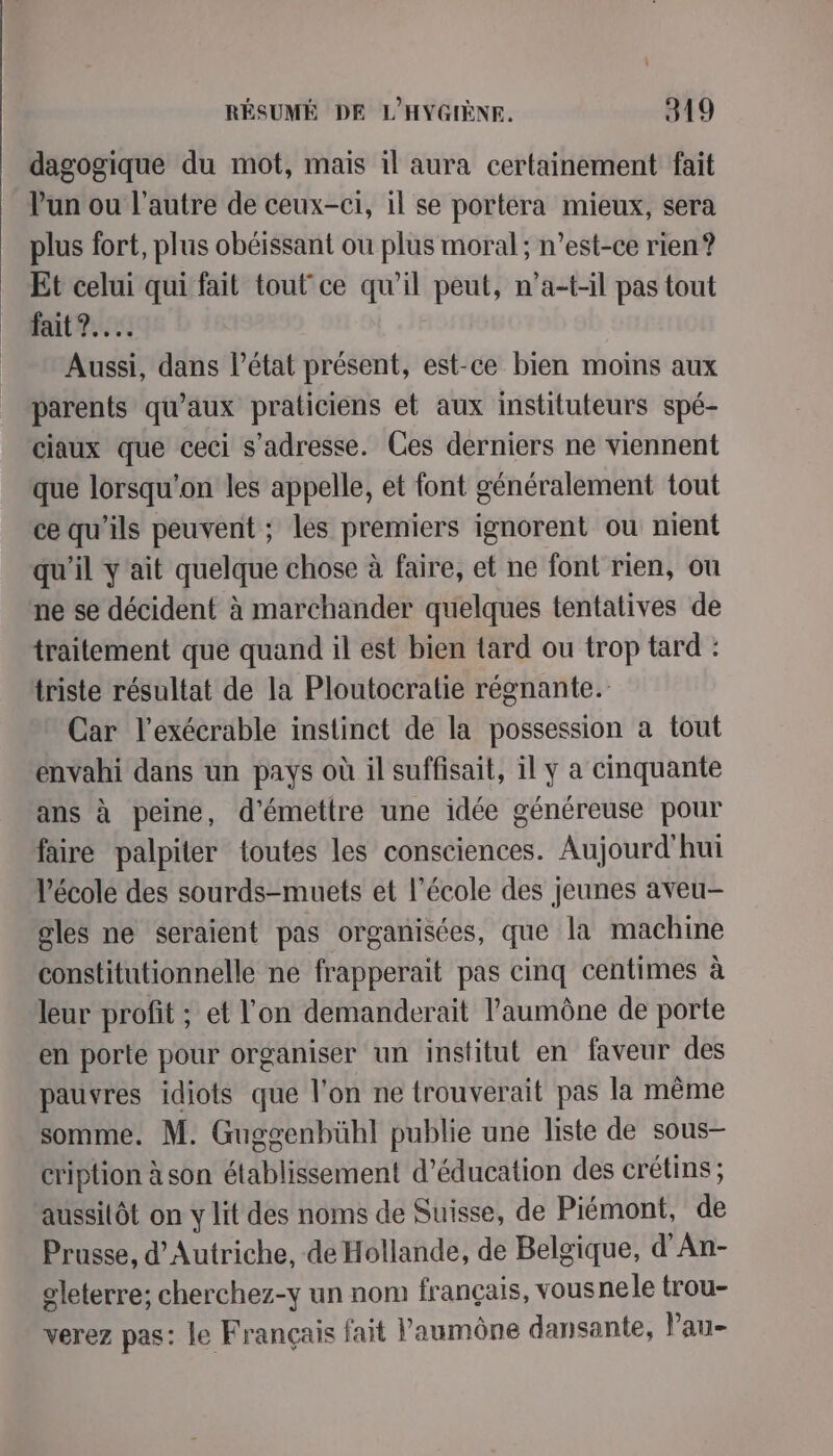 dagogique du mot, mais il aura certainement fait l'un ou l’autre de ceux-ci, il se portera mieux, sera plus fort, plus obéissant ou plus moral; n’est-ce rien? Et celui qui fait tout ce qu’il peut, n’a-t-il pas tout fait 7... Aussi, dans l’état présent, est-ce bien moins aux parents qu'aux praticiens et aux instituteurs spé- ciaux que ceci s'adresse. Ces derniers ne viennent que lorsqu'on les appelle, et font généralement tout ce qu'ils peuvent ; les premiers ignorent ou nient qu'il y ait quelque chose à faire, et ne font rien, ou ne se décident à marchander quelques tentatives de traitement que quand il est bien tard ou trop tard : triste résultat de la Ploutocratie régnante. Car l’exécrable instinct de la possession a tout envahi dans un pays où il suffisait, il y a cinquante ans à peine, d'émettre une idée généreuse pour faire palpiter toutes les consciences. Aujourd'hui l’école des sourds-muets et l’école des jeunes aveu- gles ne seraient pas organisées, que la machine constitutionnelle ne frapperait pas cinq centimes à leur profit ; et l'on demanderait l’'aumône de porte en porte pour organiser un institut en faveur des pauvres idiots que l’on ne trouverait pas la même somme. M. Guggenbühl publie une liste de sous- cription à son établissement d'éducation des crétins; aussitôt on y lit des noms de Suisse, de Piémont, de Prusse, d'Autriche, de Hollande, de Belgique, d’An- gleterre; cherchez-y un nom français, vous nele trou- verez pas: le Français fait laumône dansante, l'au-