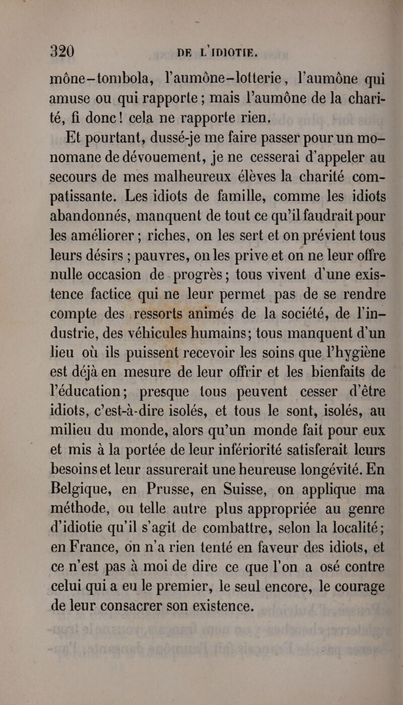 mône-tombola, l’'aumône-lotterie, l’aumône qui amuse où qui rapporte ; mais l’aumône de la chari- té, fi donc! cela ne rapporte rien, Et pourtant, dussé-je me faire passer pour un mo- nomane de dévouement, je ne cesserai d'appeler au secours de mes malheureux élèves la charité com- patissante. Les idiots de famille, comme les idiots abandonnés, manquent de tout ce qu’il faudrait pour les améliorer ; riches, on les sert et on prévient tous leurs désirs ; pauvres, on les prive et on ne leur offre nulle occasion de progrès ; tous vivent d'une exis- tence factice qui ne leur permet pas de se rendre compte des ressorts animés de la société, de l’in- dustrie, des véhicules humains; tous manquent d'un lieu où ils puissent recevoir les soins que l'hygiène est déjà en mesure de leur offrir et les bienfaits de l'éducation; presque tous peuvent cesser d’être idiots, c’est-à-dire isolés, et tous le sont, isolés, au milieu du monde, alors qu’un monde fait pour eux et mis à la portée de leur infériorité satisferait leurs besoins et leur assurerait une heureuse longévité. En Belgique, en Prusse, en Suisse, on applique ma méthode, ou telle autre plus appropriée au genre d'idiotie qu'il s’agit de combattre, selon la localité; en France, on n’a rien tenté en faveur des idiots, et ce n'est pas à moi de dire ce que l’on a osé contre celui qui a eu le premier, le seul encore, le courage de leur consacrer son existence.