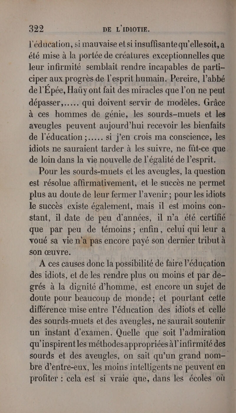 l'éducation, si mauvaise et si insuffisante qu’ellesoit, a été mise à la portée de créatures exceptionnelles que leur infirmité semblait rendre incapables de parti ciper aux progrès de l'esprit humain. Pereire, l’abbé de l'Épée, Haüy ont fait des miracles que l’on ne peut dépasser, .….… qui doivent servir de modèles. Grâce à ces hommes de génie, les sourds-muets et les aveugles peuvent aujourd’hui recevoir les bienfaits de l'éducation ;..…. si j’en crois ma conscience, les idiots ne sauraient tarder à les suivre, ne füt-ce que de loin dans la vie nouvelle de l'égalité de l'esprit. Pour les sourds-muets et les aveugles, la question est résolue affirmativement, et le succès ne permet plus au doute de leur fermer l'avenir; pour les idiots le succès existe également, mais il est moins con- stant, il date de peu d'années, il n’a été certifié que par peu de témoins; enfin, celui qui leur a voué sa vie n'a pas encore payé son dernier tribut à son œuvre. À ces causes donc la possibilité de faire l'éducation des idiots, et de les rendre plus ou moins et par de- grés à la dignité d'homme, est encore un sujet de doute pour beaucoup de monde; et pourtant cette différence mise entre l’éducation des idiots et celle des sourds-muets et des aveugles, ne saurait soutenir un instant d'examen. Quelle que soit admiration qu'inspirent les méthodesappropriées à l’infirmité des sourds et des aveugles, on sait qu’un grand nom- bre d’entre-eux, les moins intelligents ne peuvent en profiter : cela est si vraie que, dans les écoles où