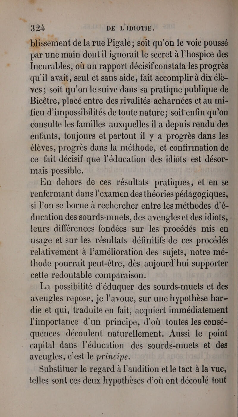 blissement de la rue Pigale; soit qu’on le voie poussé par une main dont il ignorait le secret à l'hospice des Incurables, où un rapport décisif constata les progrès qu'il avait, seul et sans aïde, fait accomplir à dix éle- ves; soit qu'on le suive dans sa pratique publique de Bicêtre, placé entre des rivalités acharnées et au mi- lieu d’impossibilités de toute nature; soit enfin qu’on consulte les familles auxquelles il a depuis rendu des enfants, toujours et partout il y a progrès dans les élèves, progres dans la méthode, et confirmation de ce fait décisif que l'éducation des idiots est désor- mais possible. En dehors de ces résultats pratiques, et en se renfermant dans l'examen des théories pédagogiques, si l’on se borne à rechercher entre les méthodes d’'é- ducation des sourds-muets, des aveugles et des idiots, leurs différences fondées sur les procédés mis en usage et sur les résultats définitifs de ces procédés relativement à l'amélioration des sujets, notre mé- thode pourrait peut-être, dès aujourd'hui supporter cette redoutable comparaison. La possibilité d’'éduquer des sourds-muets et des aveugles repose, je l'avoue, sur une hypothèse har- die et qui, traduite en fait, acquiert immédiatement l'importance d'un principe, d’où toutes les consé- quences découlent naturellement. Aussi le point capital dans l'éducation des sourds-muets et des aveugles, c'est le principe. Substituer le regard à l'audition et le tact à la vue, telles sont ces deux hypothèses d’où ont découlé tout