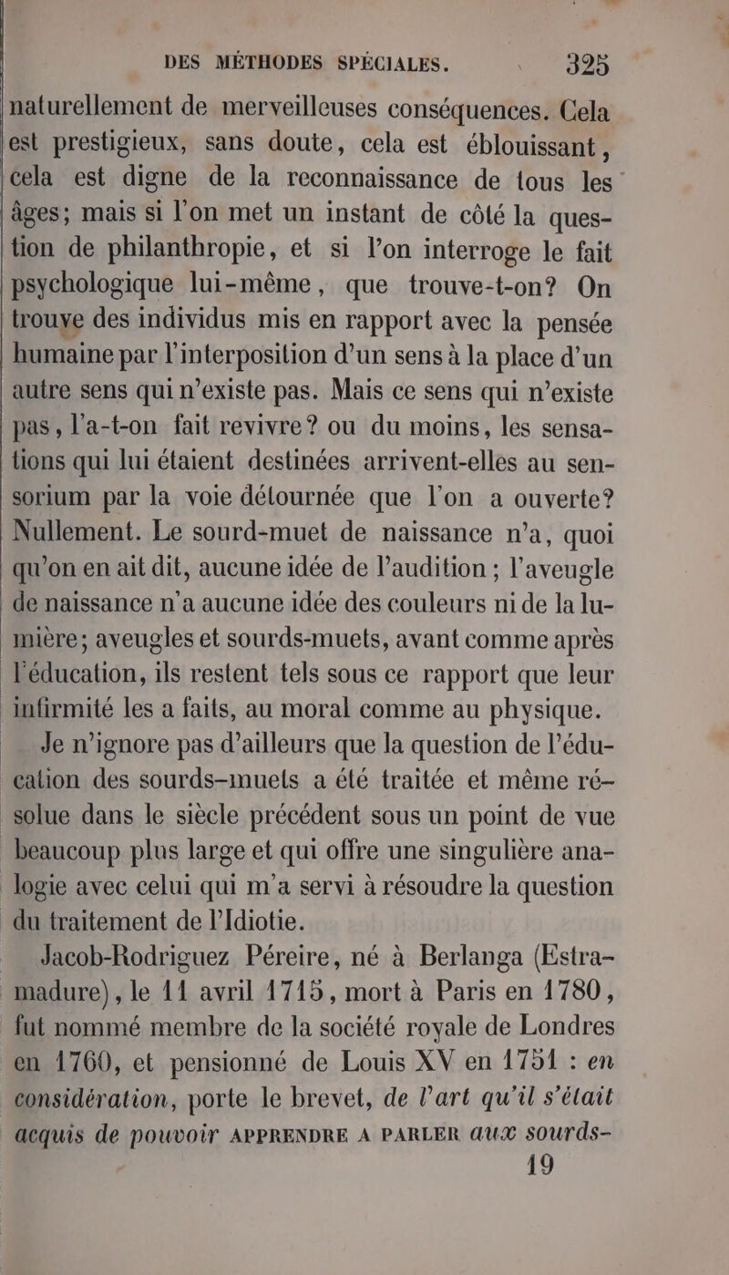 naturellement de merveilleuses conséquences. Cela est prestigieux, sans doute, cela est éblouissant , âges; mais si l'on met un instant de côté la ques- tion de philanthropie, et si l’on interroge le fait psychologique lui-même, que trouve-t-on? On trouve des individus mis en rapport avec la pensée humaine par l'interposition d’un sens à la place d’un autre sens qui n'existe pas. Mais ce sens qui n’existe pas, l'a-t-on fait revivre? ou du moins, les sensa- tions qui lui étaient destinées arrivent-elles au sen- sorium par la voie délournée que l’on a ouverte? Nullement. Le sourd-muet de naissance n’a, quoi qu'on en ait dit, aucune idée de l’audition ; l’aveugle de naissance n'a aucune idée des couleurs ni de la lu- Mmière; aveugles et sourds-muets, avant comme après l'éducation, ils restent tels sous ce rapport que leur lufirmité les a faits, au moral comme au physique. Je n’ignore pas d’ailleurs que la question de l’édu- cation des sourds-muels a élé traitée et même ré- _solue dans le siècle précédent sous un point de vue beaucoup plus large et qui offre une singulière ana- logie avec celui qui m'a servi à résoudre la question du traitement de l’Idiotie. Jacob-Rodriguez Péreire, né à Berlanga (Estra- madure), le 11 avril 1715, mort à Paris en 1780, fut nommé membre de la société royale de Londres en 1760, et pensionné de Louis XV en 1751 : en considération, porte le brevet, de Part qu'il s’élait acquis de pouvoir APPRENDRE A PARLER AUX SOUurds- 10