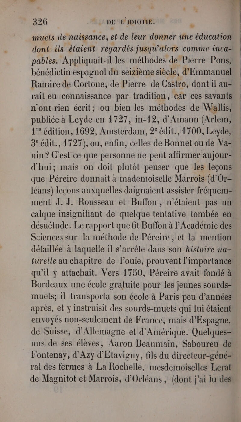 se cf » d 326 “DE L'IDIOTIE. à muets de naissance, et de leur donner une éducation dont ils étaient regardés jusqu'alors comme inca- pables. Appliquait-il les méthodes de Pierre Pons, bénédictin espagnol du seizième siècle, d'Emmanuel Ramire de Cortone, de Pierre de Castro, dont il au- rait eu connaissance par tradition, car ces savants n’ont rien écrit; ou bien les méthodes de Wallis, publiée à Leyde en 1727, in-12, d'Amann (Arlem, 17° édition, 1692, Amsterdam, 2° édit., 1700, Leyde, 3° édit., 1727), ou, enfin, celles de Bonnet ou de Va- nin ? C'est ce que personne ne peut affirmer aujour- d'hui; mais on doit plutôt penser que les leçons que Péreire donnait à mademoiselle Marrois (d'Or- léans) leçons auxquelles daignaient assister fréquem- ment J.J. Rousseau et Buffon, n'étaient pas un calque insignifiant de quelque tentative tombée en désuétude. Le rapport que fit Buffon à l’Académie des Sciences sur la méthode de Péreire, et la mention détaillée à laquelle il s'arrête dans son histoire na- turelle au chapitre de l’ouie, prouvent l'importance qu'il y attachait. Vers 1750, Péreire avait fondé à Bordeaux une école gratuite pour les jeunes sourds- muets; 1l transporta son école à Paris peu d’années après, et y instruisit des sourds-muets qui lui étaient envoyés non-seulement de France, mais d’Espagne, de Suisse, d'Allemagne et d'Amérique. Quelques- uns de ses élèves, Aaron Beaumain, Saboureu de Fontenay, d'Azy d'Etavigny, fils du directeur-géné- ral des fermes à La Rochelle, mesdemoiselles Lerat de Magnitot et Marrois, d'Orléans, (dont j'ai ju des L
