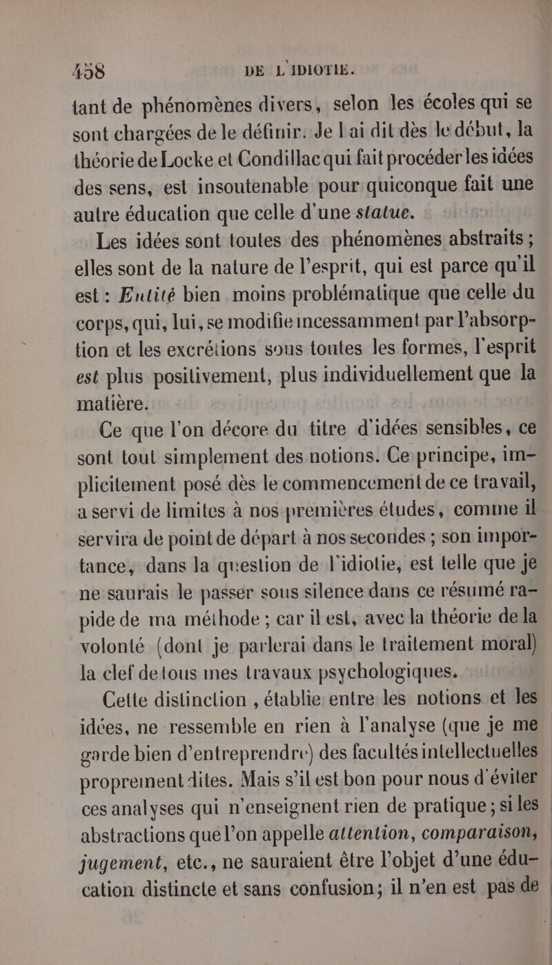 {ant de phénomènes divers, selon les écoles qui se sont chargées de le définir. Je ai dit dès le déout, la théorie de Locke et Condillac qui fait procéder les idées des sens, est insoutenable pour quiconque fait une autre éducation que celle d'une statue. Les idées sont toutes des phénomènes abstraits ; elles sont de la nature de l’esprit, qui est parce qu'il est : Entité bien moins problématique que celle du corps, qui, lui, se modifie incessamment par l’absorp- tion et les excrétions sous toutes les formes, l'esprit est plus positivement, plus individuellement que la matière. Ce que l’on décore du titre d'idées sensibles, ce sont tout simplement des notions. Ce principe, im= plicitement posé dès le commencement de ce travail, a servi de limites à nos premières études, comme il servira de point de départ à nos secondes ; son impor- tance, dans la question de l'idiolie, est telle que Je ne saurais le passer sous silence dans ce résumé ra= pide de ma méthode ; car ilest, avec la théorie de la volonté {dont je parlerai dans le traitement moral) la clef detous mes travaux psychologiques. Cette distinclion , établie: entre les notions et les idées, ne ressemble en rien à l'analyse (que je me abstractions que l’on appelle attention, comparaison,