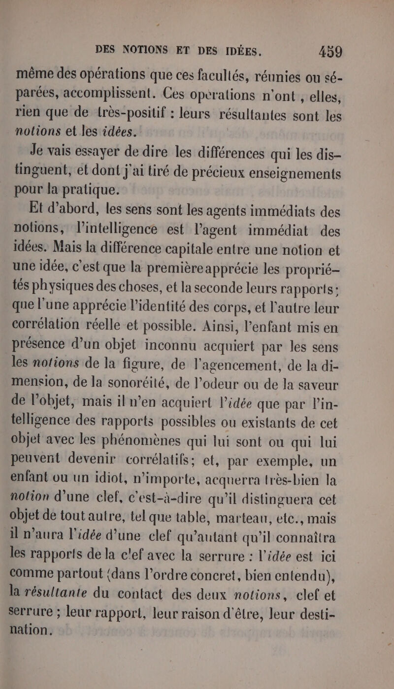 même des opérations que ces facultés, réunies ou sé- parées, accomplissent. Ces opérations n'ont , elles, rien que de lrès-positif : leurs résultantes sont les notions et les idées. Je vais essayer de dire les différences qui les dis- tinguent, et dont j'ai tiré de précieux enseignements pour la pratique. Et d’abord, les sens sont les agents immédiats des nolions, l'intelligence est l’agent immédiat des idées. Mais la différence capitale entre une notion et une idée, c’est que la première apprécie les proprié- tés physiques des choses, et la seconde leurs rapports: que l’une apprécie l'identité des corps, et l'autre leur corrélation réelle et possible. Ainsi, l'enfant mis en présence d’un objet inconnu acquiert par les sens les notions de la figure, de l'agencement, de la di- mension, de la sonoréité, de l'odeur ou de la saveur de l’objet, mais il n’en acquiert l’idée que par Pin- telligence des rapports possibles ou existants de cet objet avec les phénomènes qui lui sont ou qui lui peuvent devenir corrélatifs; et, par exemple, un enfant ou un idiot, n'importe, acquerra très-bien la notion d’une clef, c'est-à-dire qu’il distinguera cet objet de tout autre, tel que table, marteau, ete., mais il n'aura l'idée d’une clef qu’autant qu’il connaîtra les rapports de la c'ef avec la serrure : l'idée est ici comme partout (dans l’ordre concret, bien entendu), la résultante du contact des deux notions, clef et serrure ; leur rapport, leur raison d'être, leur desti- nation.