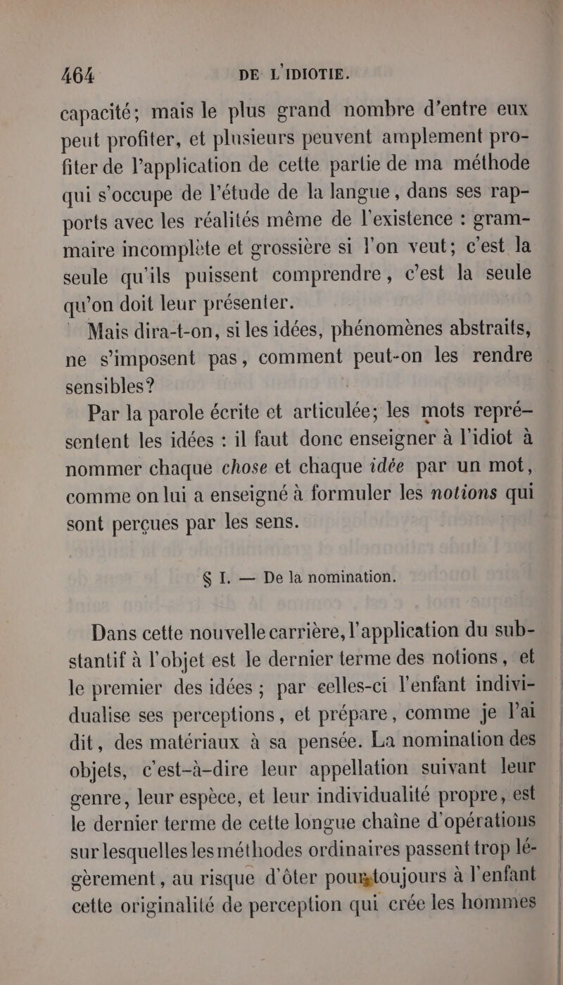 capacité; mais le plus grand nombre d’entre eux peut profiter, et plusieurs peuvent amplement pro- fiter de l'application de cette partie de ma méthode qui s'occupe de l'étude de la langue, dans ses rap- ports avec les réalités même de l'existence : gram- maire incomplète et grossière si lon veut; c'est la seule qu'ils puissent comprendre, c’est la seule qu’on doit leur présenter. Mais dira-t-on, si les idées, phénomènes abstraits, ne s'imposent pas, comment peut-on les rendre sensibles ? | | Par la parole écrite et articulée; les mots repré- sentent les idées : il faut donc enseigner à l'idiot à nommer chaque chose et chaque idée par un mot, comme on lui a enseigné à formuler les notions qui sont perçues par les sens. $ I. — De là nomination. Dans cette nouvelle carrière, l'application du sub- stantif à l’objet est le dernier terme des notions, ef le premier des idées ; par eelles-ci l'enfant indivi- dualise ses perceptions, et prépare, comme je Paï dit, des matériaux à sa pensée. La nomination des objets, c'est-à-dire leur appellation suivant leur genre, leur espèce, et leur individualité propre, est le dernier terme de cette longue chaîne d'opérations sur lesquelles lesméthodes ordinaires passent trop lé: oèrement , au risque d'ôter poumtoujours à l'enfant cette originalité de perception qui crée les hommes