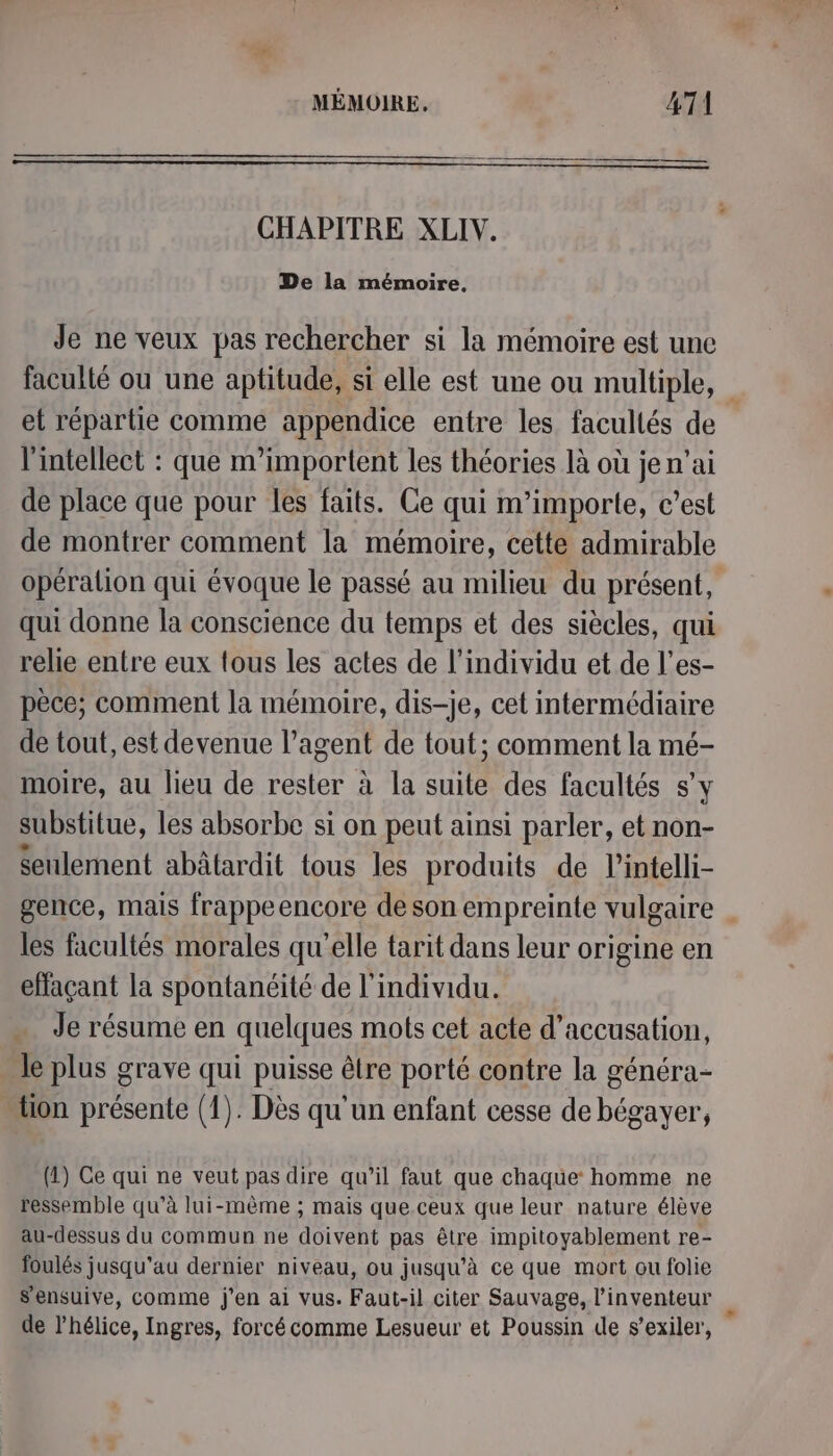CHAPITRE XLIV. De la mémoire. Je ne veux pas rechercher si la mémoire est une faculté ou une aptitude, si elle est une ou multiple, et répartie comme appendice entre les facullés de l'intellect : que m’importent les théories là où je n'ai de place que pour les faits. Ce qui m'importe, c’est de montrer comment la mémoire, cette admirable opéralion qui évoque le passé au milieu du présent, qui donne la conscience du temps et des siècles, qui relie entre eux tous les actes de l'individu et de l’es- pèce; comment la mémoire, dis-je, cet intermédiaire de tout, est devenue l’agent de tout; comment la mé- moire, au lieu de rester à la suite des facultés s’y substitue, les absorbe si on peut ainsi parler, et non- Seulement abâtardit tous les produits de l’intelli- gence, mais frappeencore de son empreinte vulgaire les facultés morales qu'elle tarit dans leur origine en effaçant la spontanéité de l'individu. . Je résume en quelques mots cet acte d'accusation, le plus grave qui puisse être porté contre la généra- tion présente (1). Dès qu'un enfant cesse de bégayer, (1) Ce qui ne veut pas dire qu’il faut que chaque homme ne ressemble qu’à lui-même ; mais que.ceux que leur nature élève au-dessus du commun ne doivent pas être impitoyablement re- foulés jusqu'au dernier niveau, ou jusqu’à ce que mort ou folie s’ensuive, comme j'en ai vus. Faut-il citer Sauvage, l'inventeur de l'hélice, Ingres, forcé comme Lesueur et Poussin de s’exiler,