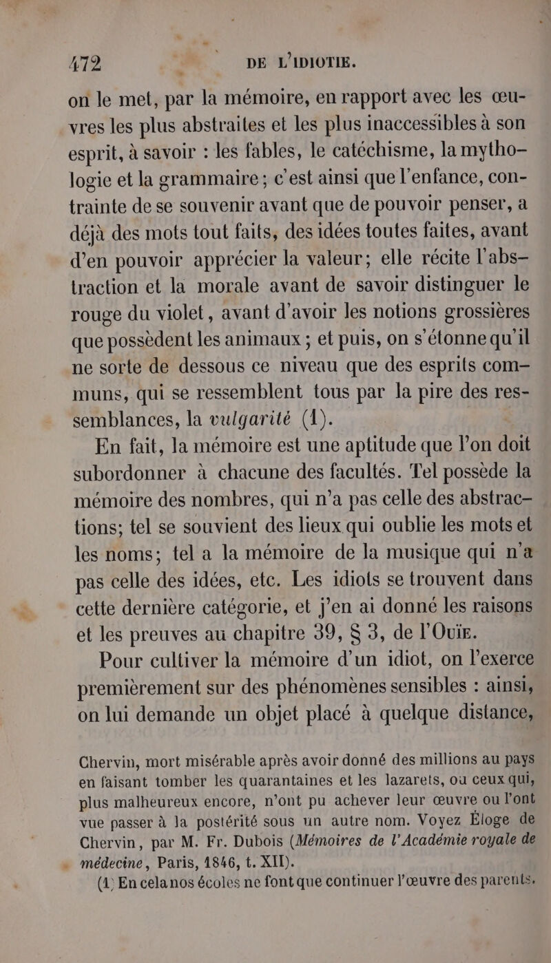 on le met, par la mémoire, en rapport avec les œu- vres les plus abstraites et les plus inaccessibles à son esprit, à savoir : les fables, le catéchisme, la mytho- logie et la grammaire; c’est ainsi que l'enfance, con- trainte de se souvenir avant que de pouvoir penser, à déjà des mots tout faits, des idées toutes faites, avant d'en pouvoir apprécier la valeur; elle récite l'abs- Lraction et la morale avant de savoir distinguer le rouge du violet, avant d’avoir les notions grossières que possèdent les animaux ; et puis, on s'étonnequ'il ne sorte de dessous ce niveau que des esprits com muns, qui se ressemblent tous par la pire des res- semblances, la vulgarité (1). En fait, la mémoire est une aptitude que l’on doit subordonner à chacune des facultés. Tel possède la mémoire des nombres, qui n’a pas celle des abstrac- tions; tel se souvient des lieux qui oublie les mots et les noms; tel a la mémoire de la musique qui næ pas celle des idées, etc. Les idiots se trouvent dans cette dernière catégorie, et j'en ai donné les raisons et les preuves au chapitre 39, $ 3, de l'Ouis. Pour cultiver la mémoire d’un idiot, on l’exerce premièrement sur des phénomènes sensibles : ainsi, on lui demande un objet placé à quelque distance, Chervin, mort misérable après avoir donné des millions au pays en faisant tomber les quarantaines et les lazarets, où ceux qui, plus malheureux encore, n’ont pu achever leur œuvre ou l'ont vue passer à la postérité sous un autre nom. Voyez Éloge de Chervin, par M. Fr. Dubois (Mémoires de l’Académie royale de . médecine, Paris, 1846, t. XIT). (1) En cela nos écoles ne font que continuer l'œuvre des parents.