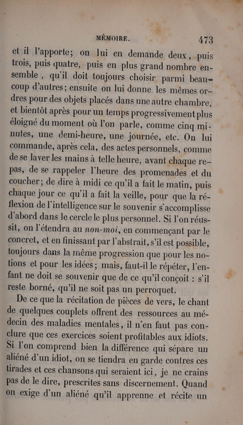 et 11 apporte; on lui en demande deux y puis trois, puis quatre, puis en plus grand nombre en- semble , qu'il doit toujours choisir parmi beau= coup d’autres; ensuite on lui donne les mêmes or dres pour des objets placés dans une autre chambre, et bientôt après pour un temps progressivement plus éloigné du moment où l’on parle, comme cinq mi- nutes, une demi-heure, une journée, etc. On lui commande, après cela, des actes personnels, comme de se laver les mains à telle heure, avant chaque re- pas, de se rappeler l'heure des promenades et du coucher; de dire à midi ce qu’il a fait le matin, puis chaque jour ce qu'il a fait la veille, pour que la ré- flexion de l'intelligence sur le souvenir s'accomplisse d'abord dans le cercle le plus personnel. Si l'on réus- sit, on l’étendra au non-moi, en commençant par le concret, et en finissant par l'abstrait, s’il est possible, toujours dans la même progression que pour les no- tions et pour les idées ; mais, faut-il le répéter, l’en- fant ne doit se souvenir que de ce qu’il conçoit : s’il resle borné, qu’il ne soit pas un perroquet. De ce que la récitation de pièces de vers, le chant de quelques couplets offrent des ressources au mé- decin des maladies mentales, il n’en faut pas con- clure que ces exercices soient profitables aux idiots. Si l'on comprend bien la différence qui sépare un aliéné d’un idiot, on se tiendra en garde contres ces lirades et ces chansons qui seraient ici, je ne crains pas de le dire, prescrites sans discernement. Quand on exige d'un aliéné qu’il apprenne et récite un