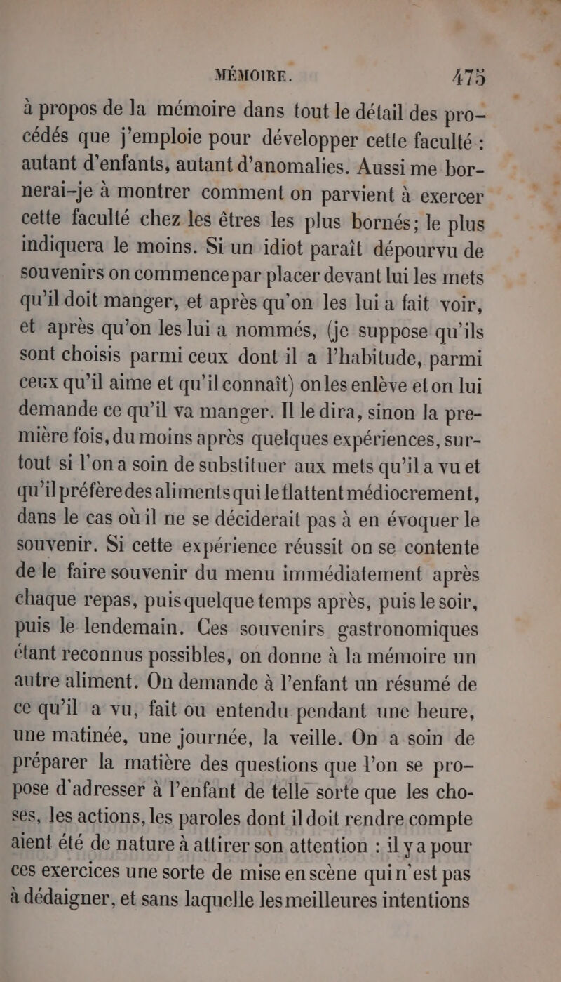 à propos de la mémoire dans tout le détail des pro- cédés que j'emploie pour développer cette faculté : autant d'enfants, autant d'anomalies. Aussi me bor- nerai-je à montrer comment on parvient à exercer cette faculté chez les êtres les plus bornés; le plus indiquera le moins. Si un idiot paraît dépourvu de souvenirs on commence par placer devant lui les mets qu'il doit manger, et après qu'on les lui a fait voir, et après qu’on les lui a nommés, (je suppose qu'ils sont choisis parmi ceux dont il a l'habitude, parmi ceux qu'il aime et qu’il connaît) onles enlève et on lui demande ce qu’il va manger. Il le dira, sinon la pre- mière fois, du moins après quelques expériences, sur- tout si l’on a soin de substituer aux mets qu’il a vu et qu'il préfèredesalimentsquileflattentmédiocrement, dans le cas où il ne se déciderait pas à en évoquer le souvenir. Si cette expérience réussit on se contente de le faire souvenir du menu immédiatement après chaque repas, puis quelque temps après, puis le soir, puis le lendemain. Ces souvenirs gastronomiques étant reconnus possibles, on donne à la mémoire un autre aliment. On demande à l'enfant un résumé de ce qu'il à vu, fait ou entendu pendant une heure, une matinée, une journée, la veille. On a soin de préparer la matière des questions que l’on se pro- pose d'adresser à l’enfant de telle sorte que les cho- ses, les actions, les paroles dont il doit rendre compte aient été de nature à attirer son attention : il ya pour ces exercices une sorte de mise en scène quin'est pas à dédaigner, et sans laquelle les meilleures intentions