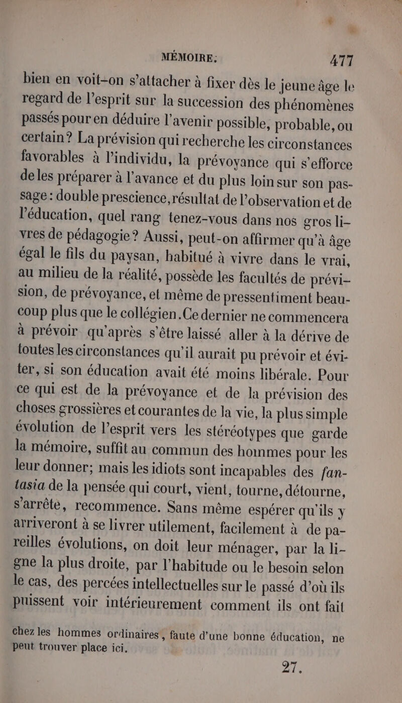 bien en voit-on s'attacher à fixer dès le Jeune âge le regard de l’esprit sur la succession des phénomènes passés pour en déduire l'avenir possible, probable, ou certain? La prévision qui recherche les circonstances favorables à l’individu, la prévoyance qui s'efforce de les préparer à l'avance et du plus loin sur son pas- sage : double prescience résultat de l'observation et de l'éducation, quel rang tenez-vous dans nos gros li- vres de pédagogie? Aussi, peut-on affirmer qu'à âge égal le fils du paysan, habitué à vivre dans le vrai, au milieu de la réalité, possède les facultés de prévi- sion, de prévoyance, et même de pressentiment beau- coup plus que le collégien.Ce dernier ne commencera à prévoir qu'après s'être laissé aller à la dérive de toutes les circonstances qu'il aurait pu prévoir et évi- ter, si son éducation avait été moins libérale. Pour ce qui est de la prévoyance et de la prévision des choses crossières et courantes de la vie, la plus simple évolution de l'esprit vers les stéréotypes que garde la mémoire, suffit au commun des hommes pour les leur donner; mais les idiots sont incapables des fan- lasia de la pensée qui court, vient, tourne, détourne, s'arrête, recommence. Sans même espérer qu'ils y arriveront à se livrer utilement, facilement à de pa- reilles évolutions, on doit leur ménager, par la li- gne la plus droite, par l'habitude ou le besoin selon le cas, des percées intellectuelles sur le passé d’où ils puissent voir intérieurement comment ils ont fait chez les hommes ordinaires , faute d’une bonne éducation, ne peut trouver place ici,