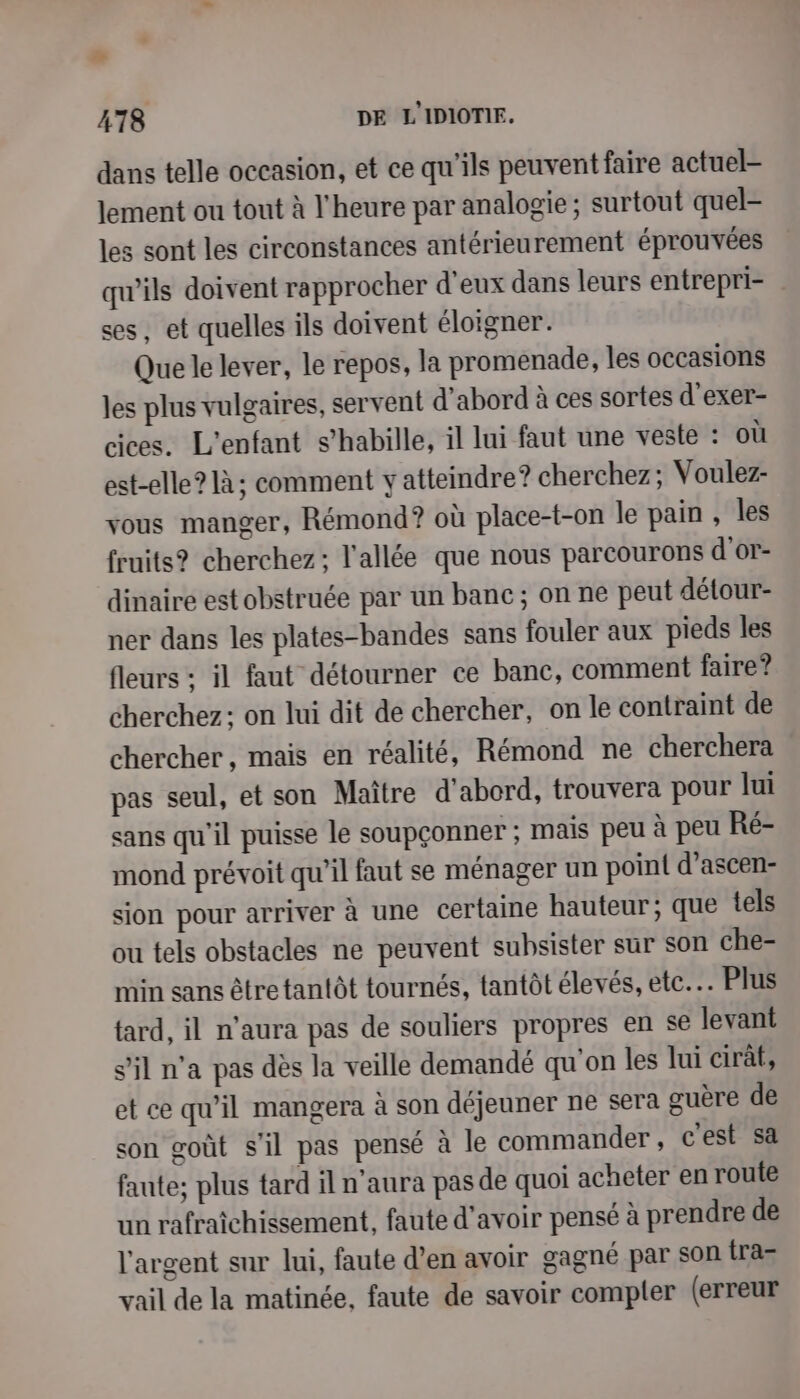 La 478 DE L'IDIOTIE. dans telle occasion, et ce qu'ils peuvent faire actuel- lement ou tout à l'heure par analogie ; surtout quel- les sont les circonstances antérieurement éprouvées qu'ils doivent rapprocher d'eux dans leurs entrepri- ses, et quelles ils doivent éloigner. Que le lever, le repos, la promenade, les occasions les plus vulgaires, servent d'abord à ces sortes d'exer- cices. L'enfant s'habille, il lui faut une veste : où est-elle? à; comment y atteindre? cherchez; Voulez- vous manger, Rémond? où place-t-on le pain , les fruits? cherchez; l'allée que nous parcourons d'or- dinaire est obstruée par un banc; on ne peut détour- ner dans les plates-bandes sans fouler aux pieds les fleurs : il faut détourner ce banc, comment faire? cherchez: on lui dit de chercher, on le contraint de chercher, mais en réalité, Rémond ne cherchera pas seul, et son Maître d'abord, trouvera pour lui sans qu'il puisse le soupçonner ; mais peu à peu Ré- mond prévoit qu’il faut se ménager un poin{ d’ascen- sion pour arriver à une certaine hauteur; que tels ou tels obstacles ne peuvent subsister sur son che- min sans être tantôt tournés, tantôt élevés, etc. Plus tard, il n'aura pas de souliers propres en se levant s’il n'a pas dès la veille demandé qu'on les lui cirât, et ce qu’il mangera à son déjeuner ne sera guère de son goût s'il pas pensé à le commander , c'est sa faute; plus tard il n'aura pas de quoi acheter en route un rafraîchissement, faute d’avoir pensé à prendre de l'argent sur lui, faute d’en avoir gagné par son tra- vail de la matinée, faute de savoir compler (erreur