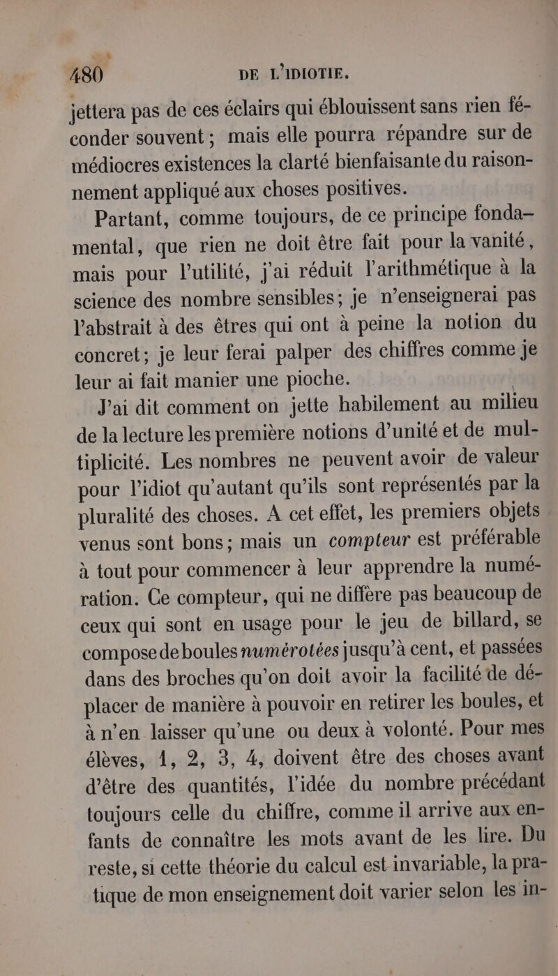 jettera pas de ces éclairs qui éblouissent sans rien fé- conder souvent; mais elle pourra répandre sur de médiocres existences la clarté bienfaisante du raison- nement appliqué aux choses positives. Partant, comme toujours, de ce principe fonda mental, que rien ne doit être fait pour la vanité, mais pour l'utilité, j'ai réduit l’arithmétique à la science des nombre sensibles; je n’enseignerai pas l'abstrait à des êtres qui ont à peine la notion du concret; je leur ferai palper des chiffres comme je leur ai fait manier une pioche. | J'ai dit comment on jette habilement au milieu de la lecture les première notions d'unité et de mul- tiplicité. Les nombres ne peuvent avoir de valeur pour l'idiot qu’autant qu’ils sont représentés par la pluralité des choses. A cet effet, les premiers objets venus sont bons; mais un compteur est préférable à tout pour commencer à leur apprendre la numé- ration. Ce compteur, qui ne diffère pas beaucoup de ceux qui sont en usage pour le jeu de billard, se compose de boules numérotées jusqu’à cent, et passées dans des broches qu'on doit avoir la facilité de dé- placer de manière à pouvoir en retirer les boules, et à n’en laisser qu’une ou deux à volonté. Pour mes élèves, 4, 2, 3, 4, doivent être des choses avant d'être des quantités, l’idée du nombre précédant toujours celle du chiffre, comme il arrive aux en- fants de connaître les mots avant de les lire. Du reste, si cette théorie du calcul est invariable, la pra- tique de mon enseignement doit varier selon les in-
