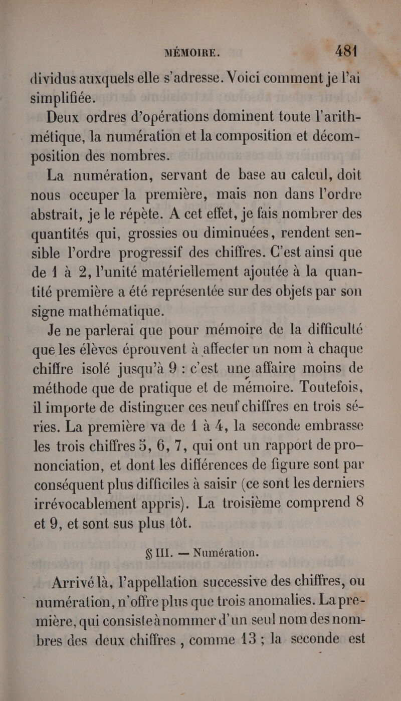 L' dividus auxquels elle s'adresse. Voici comment je lai simplifiée. Deux ordres d'opérations dominent toute l’arith- métique, la numération et la composition et décom- position des nombres. La numération, servant de base au calcul, doit nous occuper la première, mais non dans l’ordre abstrait, je le répète. A cet effet, je fais nombrer des quantités qui, grossies ou diminuées, rendent sen- sible l’ordre progressif des chiffres. C’est ainsi que de ! à 2, l'unité matériellement ajoutée à la quan- tité première a été représentée sur des objets par son signe mathématique. Je ne parlerai que pour mémoire de la difficulté que les élèves ca à affecter un nom à chaque chiffre isolé jusqu’à 9 : c’est une affaire moins de méthode que de pratique et de mémoire. Toutefois, il importe de distinguer ces neuf chiffres en trois sé- ries. La première va de 1 à 4, la seconde embrasse les trois chiffres 5, 6, 7, qui ont un rapport de pro- nonciation, et dont les différences de figure sont par conséquent plus difficiles à saisir (ce sont les derniers irrévocablement appris). La troisième comprend 8 et 9, et sont sus plus tôt. Ç II. — Numération. Arrivé là, l'appellation successive des chiffres, ou numération, n'offre plus que trois anomalies. La pre- mière, qui consisteànommer d'un seul nom des nom- bres des deux chiffres , comme 13 ; la seconde est