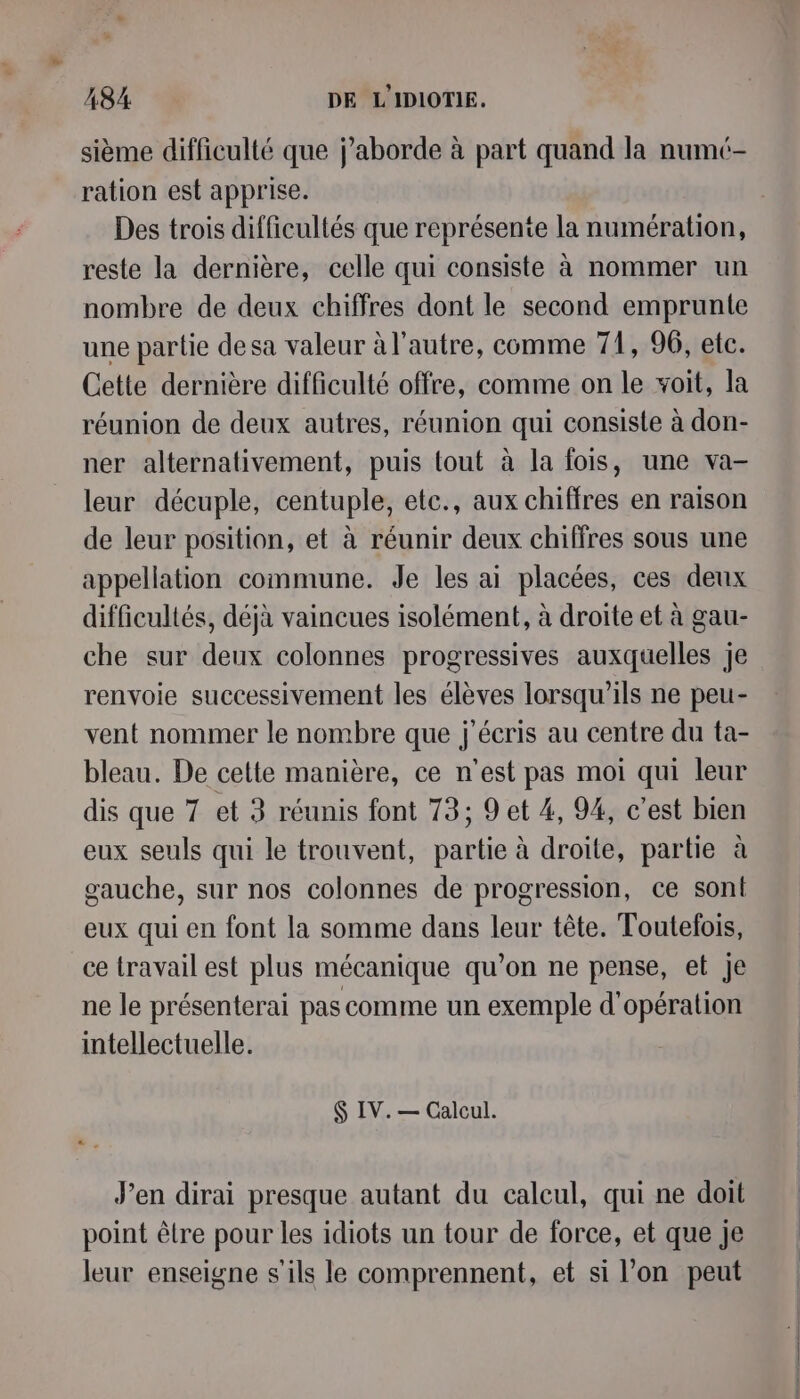 sième difficulté que j’aborde à part quand la numé- ration est apprise. Des trois difficultés que représente la numération, reste la dernière, celle qui consiste à nommer un nombre de deux chiffres dont le second emprunte une partie desa valeur à l’autre, comme 71, 96, etc. Cette dernière difficulté offre, comme on le voit, la réunion de deux autres, réunion qui consiste à don- ner alternativement, puis tout à la fois, une va- leur décuple, centuple, etc., aux chiffres en raison de leur position, et à réunir deux chiffres sous une appellation commune. Je les ai placées, ces deux difficultés, déjà vaincues isolément, à droite et à gau- che sur deux colonnes progressives auxquelles je renvoie successivement les élèves lorsqu’ils ne peu- vent nommer le nombre que j'écris au centre du ta- bleau. De cette manière, ce n'est pas moi qui leur dis que 7 et 3 réunis font 73; 9 et 4, 94, c’est bien eux seuls qui le trouvent, partie à droite, partie à gauche, sur nos colonnes de progression, ce sont eux qui en font la somme dans leur tête. Toutefois, ce travail est plus mécanique qu’on ne pense, et Je ne le présenterai pas comme un exemple d'opération intellectuelle. $ IV. — Calcul. J’en dirai presque autant du calcul, qui ne doit point être pour les idiots un tour de force, et que je leur enseigne s'ils le comprennent, et si l’on peut