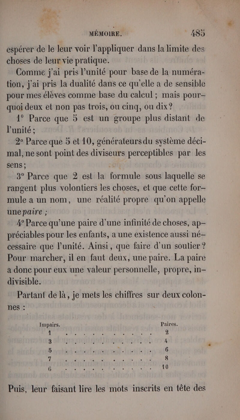 espérer de le leur voir l'appliquer dans la limite des choses de leur vie pratique. Comme j'ai pris l’unité pour base de la numéra- tion, j'ai pris La dualité dans ce qu'elle a de sensible pour mes élèves comme base du calcul ; mais pour- quoi deux et non pas trois, ou cinq, ou dix? 1° Parce que 5 est un groupe plus distant de l'unité ; 2 Parce que 5 et 10, générateurs du système déci- mal, ne sont point des diviseurs perceptibles par les sens ; 3° Parce que 2 est la formule sous laquelle se rangent plus volontiers les choses, et que cette for- mule a un nom, une réalité propre qu'on appelle une paire ; 4° Parce qu’une paire d’une infinité de choses, ap- préciables pour les enfants, a une existence aussi né- cessaire que l'unité. Ainsi, que faire d'un soulier ? Pour marcher, il en faut deux, une paire. La paire a donc pour eux une valeur personnelle, propre, m- divisible. Partant de là, je mets les chiffres sur deux colon- nes : Impairs. Paires. 3 HE NON ANENIE AIRE OK 4 6 OT Ds on M +7 AN Puis, leur faisant lire les mots inscrits en tête des