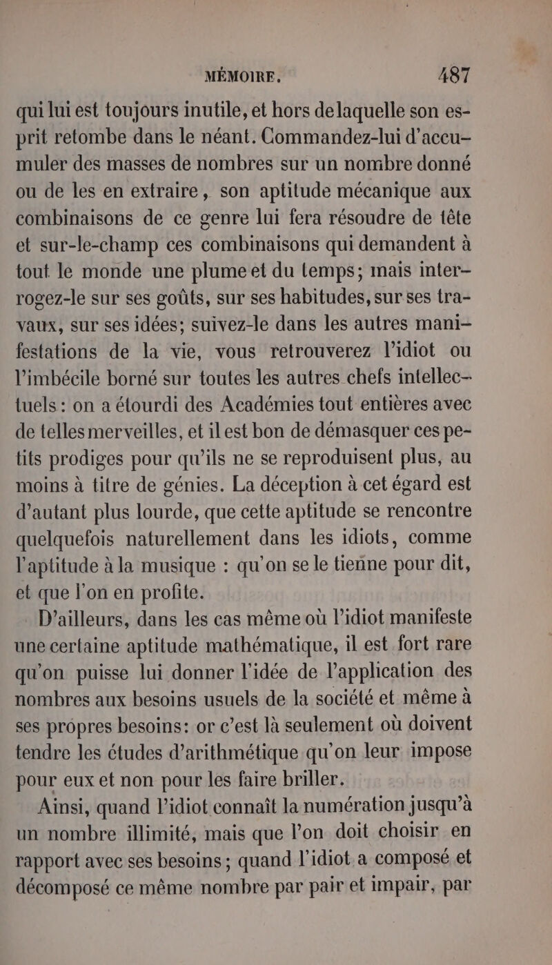 qui lui est toujours inutile, et hors de laquelle son es- prit retombe dans le néant. Commandez-lui d'accu- muler des masses de nombres sur un nombre donné ou de les en extraire, son aptitude mécanique aux combinaisons de ce genre lui fera résoudre de tête et sur-le-champ ces combinaisons qui demandent à tout le monde une plume et du Lemps; mais inter- rogez-le sur ses goûts, sur ses habitudes, sur ses tra- vaux, sur ses idées; suivez-le dans les autres mani- festations de la vie, vous retrouverez l’idiot ou l’imbécile borné sur toutes les autres chefs intellec- tuels : on a élourdi des Académies tout entières avec de telles merveilles, et ilest bon de démasquer ces pe- tits prodiges pour qu'ils ne se reproduisent plus, au moins à titre de génies. La déception à cet égard est d'autant plus lourde, que cette aptitude se rencontre quelquefois naturellement dans les idiots, comme l'aptitude à la musique : qu'on se le tienne pour dit, et que l’on en profite. D'ailleurs, dans les cas même où l’idiot manifeste une certaine aptitude mathématique, il est fort rare qu'on puisse lui donner l’idée de l’application des nombres aux besoins usuels de la société et même à ses propres besoins: or c’est là seulement où doivent tendre les études d’arithmétique qu’on leur impose pour eux et non pour les faire briller. Ainsi, quand l’idiot connaît la numération jusqu’à un nombre illimité, mais que l’on doit choisir en rapport avec ses besoins; quand l’idiot a composé et décomposé ce même nombre par pair et impair, par