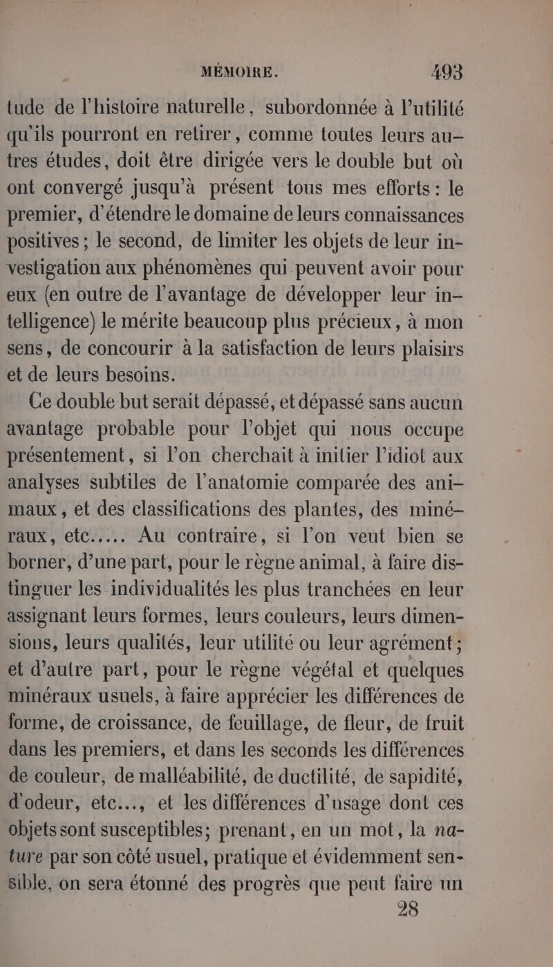 tude de l'histoire naturelle, subordonnée à Putilité qu'ils pourront en retirer, comme toutes leurs au tres études, doit être dirigée vers le double but où ont convergé jusqu'à présent tous mes efforts : le premier, d'étendre le domaine de leurs connaissances positives ; le second, de limiter les objets de leur in- vestigation aux phénomènes qui peuvent avoir pour eux (en outre de l'avantage de développer leur in- telligence) le mérite beaucoup plus précieux, à mon sens, de concourir à la satisfaction de leurs plaisirs et de leurs besoins. Ce double but serait dépassé, et dépassé sans aucun avantage probable pour l’objet qui nous occupe présentement, si l’on cherchait à initier l’idiot aux analyses subtiles de l’anatomie comparée des ani- maux , et des classifications des plantes, des miné- raux, etc... Au contraire, si l’on veut bien se borner, d’une part, pour le règne animal, à faire dis- tinguer les individualités les plus tranchées en leur assignant leurs formes, leurs couleurs, leurs dimen- sions, leurs qualités, leur utilité ou leur agrément ; et d'autre part, pour le règne végétal et quelques minéraux usuels, à faire apprécier les différences de forme, de croissance, de feuillage, de fleur, de fruit dans les premiers, et dans les seconds les différences de couleur, de malléabilité, de ductilité, de sapidité, d'odeur, etc…., et les différences d'usage dont ces objets sont susceptibles; prenant, en un mot, la na- ture par son côté usuel, pratique et évidemment sen- sible, on sera étonné des progrès que peut faire un | 28