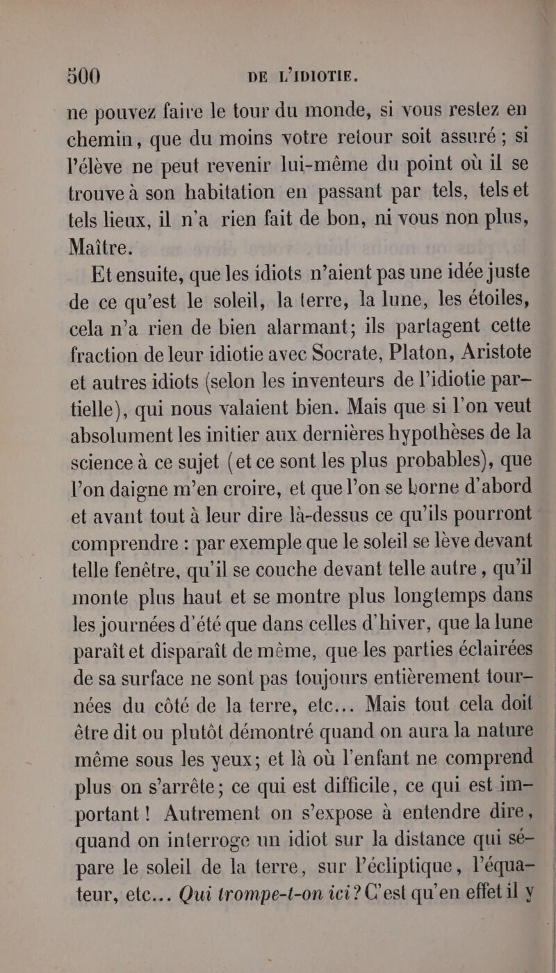 ne pouvez faire le tour du monde, si vous restez en chemin, que du moins votre retour soit assuré ; si l'élève ne peut revenir lui-même du point où il se trouve à son habitation en passant par tels, tels et tels lieux, il n’a rien fait de bon, ni vous non plus, Maître. Etensuite, que les idiots n’aient pas une idée juste de ce qu'est le soleil, la terre, la lune, les étoiles, cela n’a rien de bien alarmant; ils partagent cette fraction de leur idiotie avec Socrate, Platon, Aristote et autres idiots (selon les inventeurs de l’idiotie par tielle), qui nous valaient bien. Mais que si l’on veut absolument les initier aux dernières hypothèses de la science à ce sujet (et ce sont les plus probables), que l’on daigne m'en croire, et que l’on se Lorne d’abord et avant tout à leur dire là-dessus ce qu’ils pourront comprendre : par exemple que le soleil se lève devant telle fenêtre, qu'il se couche devant telle autre, qu'il monte plus haut et se montre plus longtemps dans les journées d'été que dans celles d'hiver, que la lune paraît et disparaît de même, que les parties éclairées de sa surface ne sont pas toujours entièrement tour= nées du côté de la terre, etc... Mais tout cela doit être dit ou plutôt démontré quand on aura la nature même sous les yeux; et là où l'enfant ne comprend plus on s'arrête; ce qui est difficile, ce qui est im= portant ! Autrement on s'expose à entendre dire, quand on interroge un idiot sur la distance qui sé= pare le soleil de la terre, sur Pécliptique, l’équa= teur, etc... Qui trompe-t-on ici? C’est qu’en effet il y
