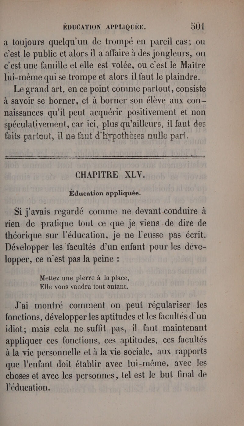 a toujours quelqu'un de trompé en pareil cas; ou c’est le public et alors il a affaire à des jongleurs, ou c’est une famille et elle est volée, ou c'est le Maître lui-même qui se trompe et alors il faut le plaindre. Le grand art, en ce point comme partout, consiste à savoir se borner, et à borner son élève aux con- naissances qu'il peut acquérir positivement et non spéculativement, car ici, plus qu'ailleurs, 1l faut des faits partout, il ne faut d'hypothèses nulle part. CHAPITRE XLV. Éducation appliquée. Si j'avais regardé comme ne devant conduire à rien de pratique tout ce que je viens de dire de théorique sur l'éducation, je ne l'eusse pas écrit. Développer les facultés d’un enfant pour les déve- lopper, ce n'est pas la peine : Mettez une pierre à la place, Elle vous vaudra tout autant. J'ai montré comment on peut régulariser les fonctions, développer les aptitudes et les facultés d'un idiot; mais cela ne suffit pas, il faut maintenant appliquer ces fonctions, ces aptitudes, ces facultés à la vie personnelle et à la vie sociale, aux rapports que l'enfant doit établir avec lui-même, avec Îles choses et avec les personnes, tel est le but final de l’éducation.