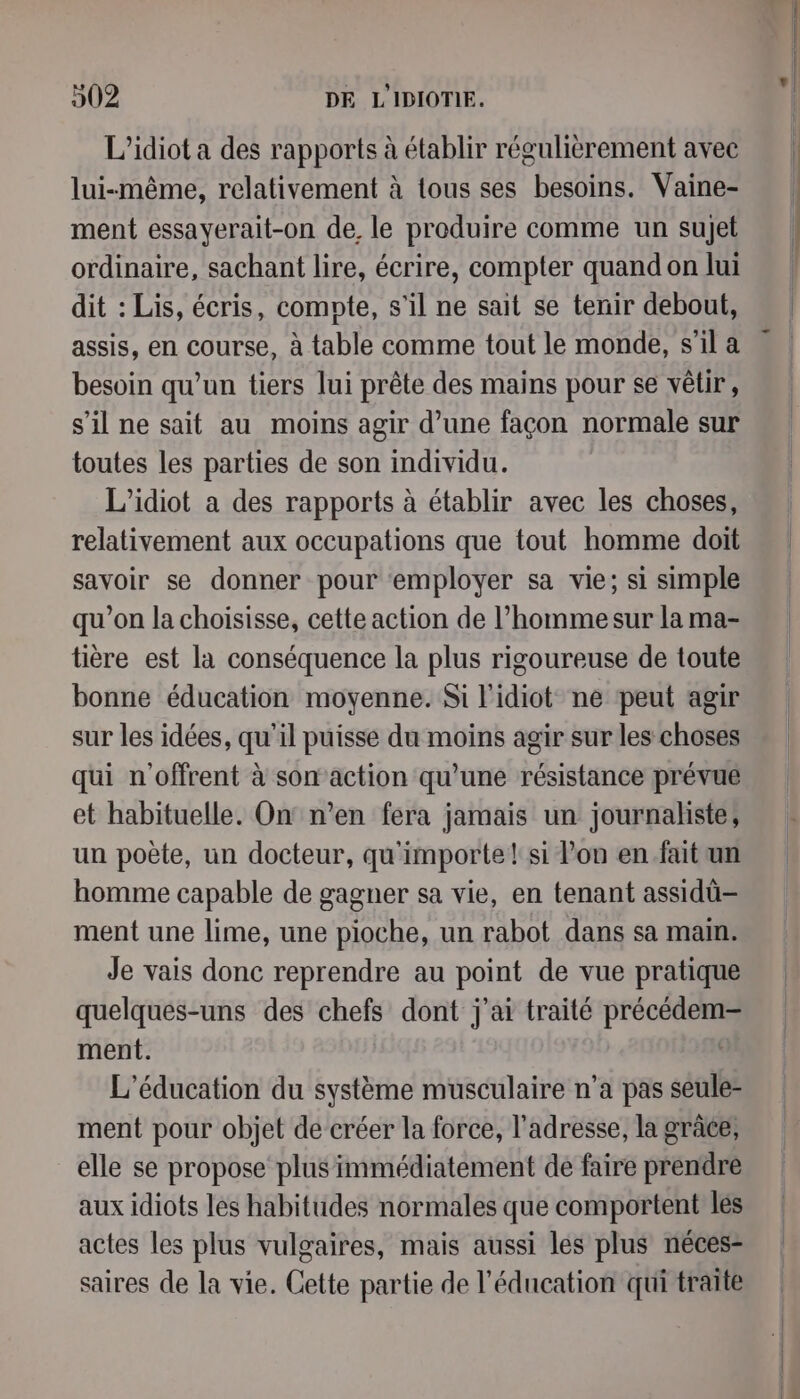 L’idiot a des rapports à établir régulièrement avec lui-même, relativement à tous ses besoins. Vaine- ment essayerait-on de, le produire comme un sujet ordinaire, sachant lire, écrire, compter quand on lui dit : Lis, écris, compote, s'il ne sait se tenir debout, assis, en course, à table comme tout le monde, s’il a besoin qu’un tiers lui prête des mains pour se vêtir, s’il ne sait au moins agir d’une façon normale sur toutes les parties de son individu. L'idiot a des rapports à établir avec les choses, relativement aux occupations que tout homme doit savoir se donner pour ‘employer sa vie; si simple qu’on la choisisse, cette action de l’homme sur la ma- tière est la conséquence la plus rigoureuse de toute bonne éducation moyenne. Si l'idiot ne peut agir sur les idées, qu'il puisse du moins agir sur les choses qui n'offrent à son action qu’une résistance prévue et habituelle. On' n’en fera jamais un journaliste, un poète, un docteur, qu'importe! si lon en fait un homme capable de gagner sa vie, en tenant assidü-— ment une lime, une pioche, un rabot dans sa main. Je vais donc reprendre au point de vue pratique quelques-uns des chefs dont j'ai traité précédem- ment. , L'éducation du système musculaire n’a pas seule- ment pour objet de créer la force, l'adresse, la grâce, elle se propose plus immédiatement de faire prendre aux idiots les habitudes normales que comportent les actes les plus vulgaires, mais aussi les plus néces- saires de la vie. Cette partie de l'éducation qui traite