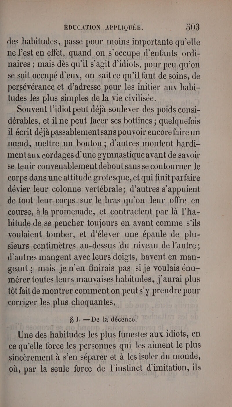 des habitudes, passe pour moins importante qu’elle ne l’est en effet, quand on s'occupe d'enfants ordi- naires ; mais dès qu'il s’agit d’idiots, pour peu qu’on se soit occupé d'eux, on sait ce qu’il faut de soins, de persévérance et d'adresse pour les inilier aux habi- tudes les plus simples de la vie civilisée. Souvent l’idiot peut déjà soulever des poids consi- dérables, et il ne peut lacer ses bottines ; quelquefois il écrit déjà passablementsans pouvoir encore faire un nœud, mettre un bouton; d'autres montent hardi- mentaux cordages d'une gymnastique avant de savoir se tenir convenablement debout sans se contourner le corps dans une attitude grotesque, et qui finit parfaire dévier leur colonne vertébrale; d’autres s'appuient de tout leur.corps sur le bras qu'on leur offre en course, à la promenade, et contractent par là l'ha- bitude.de se pencher toujours en avant comme s’ils voulaient tomber, et d'élever une épaule de plu- sieurs centimètres au-dessus du niveau de l’autre ; d’autres mangent avec leurs doigts, bavent en man- geant ; mais jen’en finirais pas si je voulais énu- mérer toutes leurs mauvaises habitudes, j'aurai plus tôt fait de montrer comment on peuts y prendre pour corriger les plus choquantes. $ I. — De la décence. Une des habitudes les plus funestes aux idiots, en ce qu’elle force les personnes qui les aiment le plus sincèrement à s’en séparer et à les isoler du monde, où, par la seule force de l'instinct d'imitation, ils