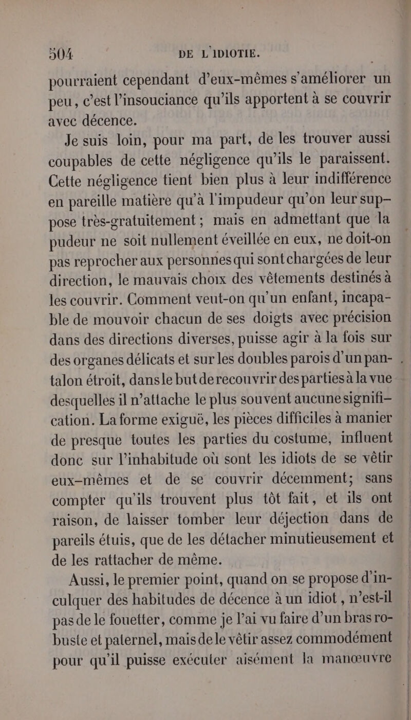 pourraient cependant d'eux-mêmes s'améliorer un peu, c’est l’insouciance qu’ils apportent à se couvrir avec décence. Je suis loin, pour ma part, de les trouver aussi coupables de cette négligence qu’ils le paraissent. Cette négligence tient bien plus à leur indifférence en pareille matière qu’à l'impudeur qu’on leur sup pose très-gratuitement; mais en admettant que la pudeur ne soit nullement éveillée en eux, ne doit-on pas reprocher aux personnes qui sont chargées de leur direction, le mauvais choix des vêtements destinés à les couvrir. Comment veut-on qu’un enfant, incapa- ble de mouvoir chacun de ses doigts avec précision dans des directions diverses, puisse agir à la fois sur des organes délicats et sur les doubles parois d'un pan- : talon étroit, dansle but derecouvrir des parties à la vue desquelles il n’attache le plus souvent aucunesignifi- cation. La forme exiguë, les pièces difficiles à manier de presque toutes les parties du costume, influent donc sur l’inhabitude où sont les idiots de se vêtur eux-mêmes et de se couvrir décemment; sans compter qu'ils trouvent plus tôt fait, et ils ont raison, de laisser tomber leur déjection dans de pareils étuis, que de les détacher minutieusement et de les rattacher de même. Aussi, le premier point, quand on se propose d'in- culquer des habitudes de décence à un idiot , n'est-il pas de le fouetter, comme je Pai vu faire d’un bras ro- buste et paternel, mais dele vêtir assez commodément pour qu'il puisse exécuter aisément la manœuvre