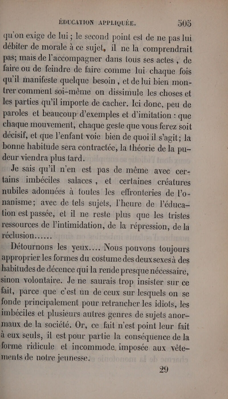 qu'on exige de lui ; le second point est de ne pas fui débiter de morale à ce sujet, il ne la comprendrait pas; mais de l'accompagner dans tous ses actes , de faire où de feindre de faire comme lui chaque fois qu'il manifeste quelque besoin , et de lui bien mon- trer comment soi-même on dissimule les choses et les parties qu’il importe de cacher. Ici donc, peu de paroles et beaucoup-d’exemples et d'imitation : que chaque mouvement, chaque geste que vous ferez soit décisif, et que l'enfant voie bien de quoi il s’agit; la bonne habitude sera contractée, la théorie de la pu- deur viendra plus tard. Je sais qu’il n’en est pas de même avec cer- tains imbéciles salaces , et certaines créatures nubiles adonnées à toutes les effronteries de Lo. nanisme; avec de tels sujets, l'heure de l’éduca- lion est passée, et il ne reste plus que les tristes ressources de lintimidation, de la répression, de la réclusion... Détournons les yeux... Nous pouvons toujours approprier les formes du costume des deuxsexes à des habitudes de décence qui la rende presque nécessaire, sinon volontaire. Je ne saurais trop insister sur ce fait, parce que c'est un de ceux sur lesquels on se fonde principalement pour retrancher les idiots, les imbéciles et plusieurs autres genres de sujets anor- maux de la société. Or, ce fait n’est point leur fait à eux seuls, il est pour partie la eonséquence de la forme ridicule et incommode. imposée aux vête- ments de notre jeunesse. 24