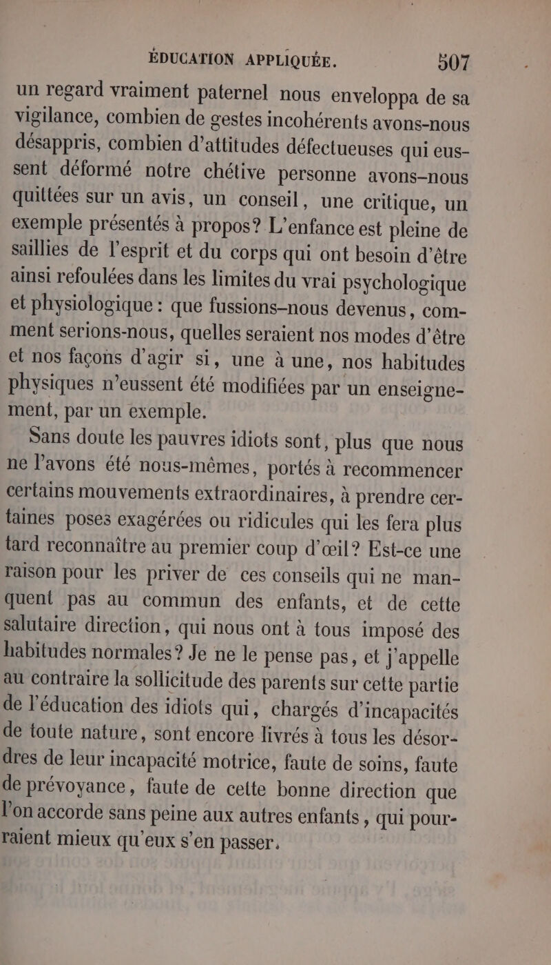 un regard vraiment paternel nous enveloppa de sa vigilance, combien de gestes incohérents avons-nous désappris, combien d’attitudes défectueuses qui eus- sent déformé notre chétive personne avons-nous quiltées sur un avis, un conseil, une critique, un exemple présentés à propos? L'enfance est pleine de saillies de l'esprit et du corps qui ont besoin d’être ainsi refoulées dans les limites du vrai psychologique et physiologique : que fussions-nous devenus, com- ment serions-nous, quelles seraient nos modes d’être et nos façons d'agir si, une à une, nos habitudes physiques n’eussent été modifiées par un enseigne- ment, par un exemple. Sans doute les pauvres idiots sont, plus que nous ne l’avons été nous-mêmes, portés à recommencer certains mouvements extraordinaires, à prendre cer- taines poses exagérées ou ridicules qui les fera plus tard reconnaître au premier coup d'œil? Est-ce une raison pour les priver de ces conseils qui ne man- quent pas au commun des enfants, et de cette salutaire direction, qui nous ont à tous imposé des habitudes normales ? Je ne le pense pas, et j'appelle au contraire la sollicitude des parents sur cette partie de l'éducation des idiots qui, chargés d’incapacités de toute nature, sont encore livrés à tous les désor- dres de leur incapacité motrice, faute de soins, faute de prévoyance, faute de celte bonne direction que l'on accorde sans peine aux autres enfants, qui pour- raient mieux qu'eux s’en passer,