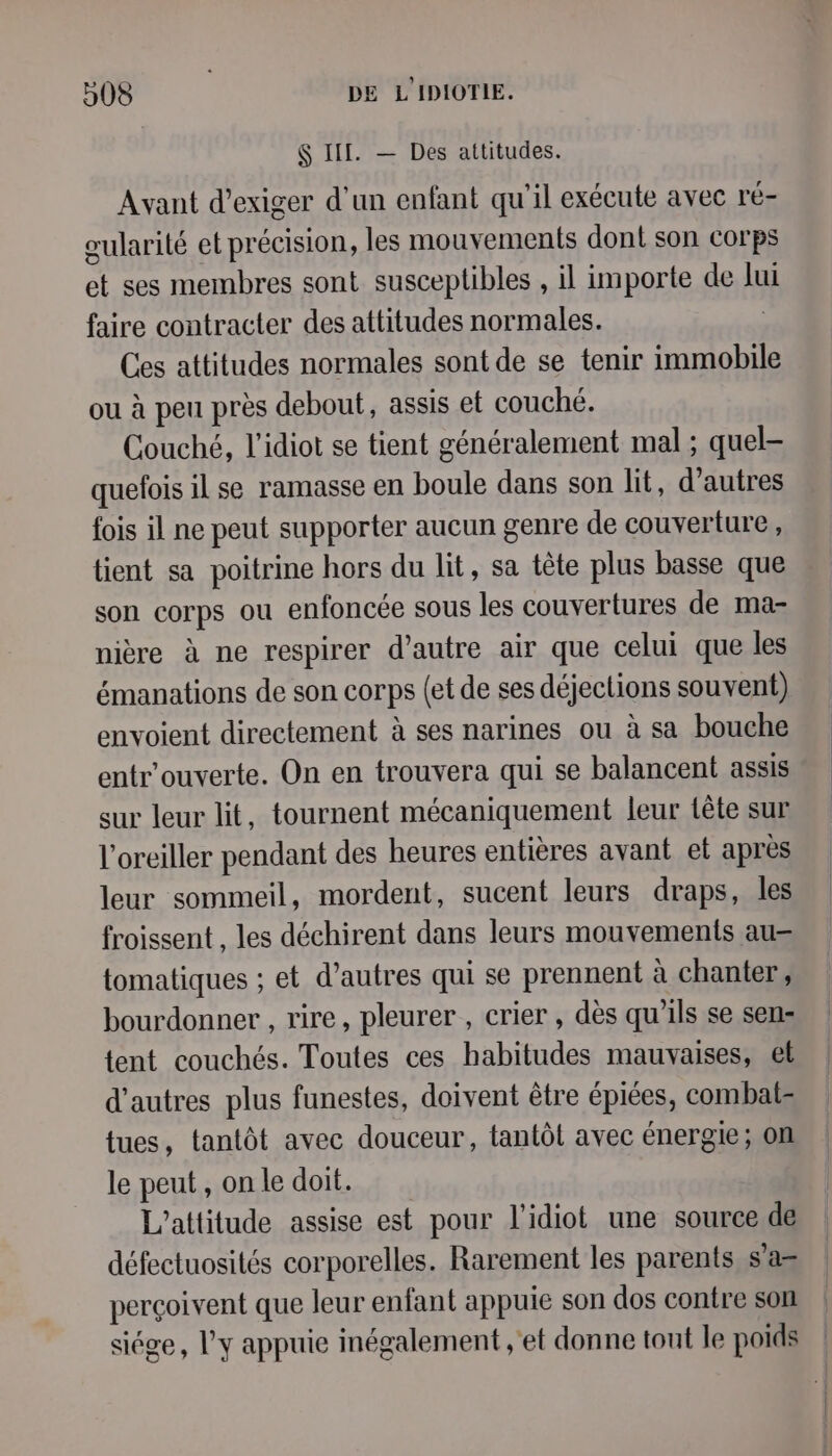 $ IT. — Des attitudes. Avant d'exiger d'un enfant qu'il exécute avec ré- eularité et précision, les mouvements dont son corps et ses membres sont susceptibles , il importe de lui faire contracter des attitudes normales. Ces attitudes normales sont de se tenir immobile ou à peu près debout, assis et couché. Couché, l'idiot se tient généralement mal ; quel- quefois il se ramasse en boule dans son lit, d’autres {fois il ne peut supporter aucun genre de couverture, tient sa poitrine hors du lit, sa tête plus basse que son corps ou enfoncée sous les couvertures de ma- nière à ne respirer d'autre air que celui que les émanations de son corps (et de ses déjections souvent) envoient directement à ses narines ou à sa bouche entr'ouverte. On en trouvera qui se balancent assis sur leur lit, tournent mécaniquement leur tête sur l’oreiller pendant des heures entières avant et après leur sommeil, mordent, sucent leurs draps, les froissent , les déchirent dans leurs mouvements au= tomatiques ; et d’autres qui se prennent à chanter, bourdonner , rire, pleurer , crier , dès qu’ils se sen: tent couchés. Toutes ces habitudes mauvaises, et d’autres plus funestes, doivent être épiées, combat= tues, tantôt avec douceur, tantôt avec énergie ; on le peut, on le doit. L’attitude assise est pour l’idiot une source de défectuosités corporelles. Rarement les parents s’a= perçoivent que leur enfant appuie son dos contre son siége, l'y appuie inégalement ;'et donne tout le poids