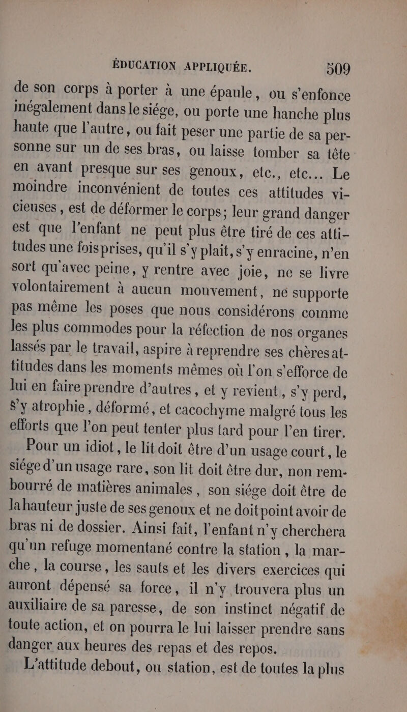de son corps à porter à une épaule, ou s'enfonce inégalement dans le siége, ou porte une hanche plus haute que l’autre, ou fait peser une partie de sa per- sonne sur un de ses bras, ou laisse tomber sa tête en avant presque sur ses genoux, etc., ete... Le moindre inconvénient de toutes ces attitudes vi- cieuses , est de déformer le corps; leur grand danger est que l'enfant ne peut plus être tiré de ces atti- tudes une fois prises, qu'il s’y plait, s’y enracine, n’en sort qu'avec peine, y rentre avec joie, ne se livre volontairement à aucun mouvement, ne supporte pas même les poses que nous considérons comme les plus commodes pour la réfection de nos organes lassés par le travail, aspire à reprendre ses chèresat- litudes dans les moments mêmes où l'on s'efforce de lui en faire prendre d’autres , et y revient, s’y perd, Sy atrophie, déformé, et cacochyme malgré tous les efforts que l’on peut tenter plus tard pour l’en tirer. Pour un idiot, le lit doit être d’un usage court, le siége d’un usage rare, son lit doit être dur, non rem- bourré de matières animales , son siége doit être de Ja hauteur juste de ses genoux et ne doitpoint avoir de bras ni de dossier. Ainsi fait, l'enfant n y cherchera qu'un refuge momentané contre la station , la mar- che , la course, les sauts et les divers exercices qui auront. dépensé sa force, il n'y trouvera plus un auxiliaire de sa paresse, de son instinct négatif de toute action, et on pourra le lui laisser prendre sans danger aux heures des repas et des repos. L’attitude debout, ou station, est de toutes la plus