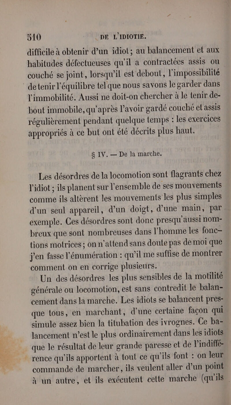 difficile à obtenir d’un idiot; au balancement et aux habitudes défectueuses qu’il a contractées assis ou couché se joint, lorsqu'il est debout, l'impossibilité detenir l'équilibre tel que nous savons le garder dans l'immobilité. Aussi ne doit-on chercher à le tenir de- bout immobile, qu'après l'avoir gardé couché et assis régulièrement pendant quelque temps : les exercices appropriés à ce but ont été décrits plus haut. &amp; IV. — De la marche. Les désordres de la locomotion sont flagrants chez l'idiot ; ils planent sur l'ensemble de ses mouvements comme ils altèrent les mouvements les plus simples d'un seul appareil, d’un doigt, d’une main, par exemple. Ces désordres sont donc presqu'aussi noM- breux que sont nombreuses dans l’homme les fonc- tions motrices ; on n'attend sans doute pas de moi que j'en fasse l'énumération : qu’il me suffise de montrer comment on en corrige plusieurs. Un des désordres les plus sensibles de la motilité générale ou locomotion, est sans contredit le balan- cement dans la marche. Les idiots se balancent pres- que tous, en marchant, d'une certaine façon qui simule assez bien la titubation des ivrognes. Ce ba- lancement n’est le plus ordinairement dans les idiots que le résultat de leur grande paresse et de l’indiffé- rence qu’ils apportent à tout ce qu'ils font : on leur commande de marcher, ils veulent aller d’un point À un autre, et ils exécutent celte marche (qu'ils