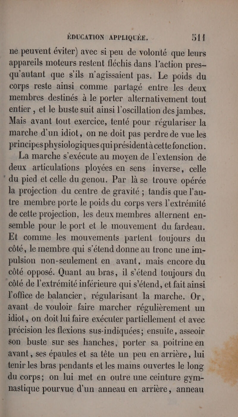 ne peuvent éviter) avec si peu de volonté que leurs appareils moteurs restent fléchis dans l’action pres- qu'autant que s'ils n’agissaient pas. Le poids du corps reste ainsi comme partagé entre les deux membres destinés à le porter alternativement tout entier , et le buste suit ainsi l’oscillation dés jambes. Mais avant tout exercice, tenté pour régulariser la marche d'un idiot, on ne doit pas perdre de vue les principes physiologiques quiprésident à cette fonction. La marche s'exécute au moyen de l'extension de deux articulations ployées en sens inverse, celle du pied et celle du genou. Par là se trouve opérée la projection du centre de gravité ; tandis que l’au- tre membre porte le poids du corps vers l'extrémité de cette projection, les deux membres alternent en- semble pour le port et le mouvement du fardeau. Et comme les mouvements partent toujours du côté, le membre qui s'étend donne au tronc une im- pulsion non-seulement en avant, mais encore du côté opposé. Quant au bras, il s’étend toujours du l'office de balancier, régularisant la marche. Or, avant de vouloir faire marcher régulièrement un idiot, on doit lui faire exécuter partiellement et avec précision les flexions sus-indiquées; ensuite, asseoir son buste sur ses hanches, porter sa poitrine en avant , ses épaules et sa tête un peu en arrière, lui tenir les bras pendants et les mans ouvertes le long du corps; on lui met en outre une ceinture gym- nastique pourvue d'un anneau en arrière, anneau