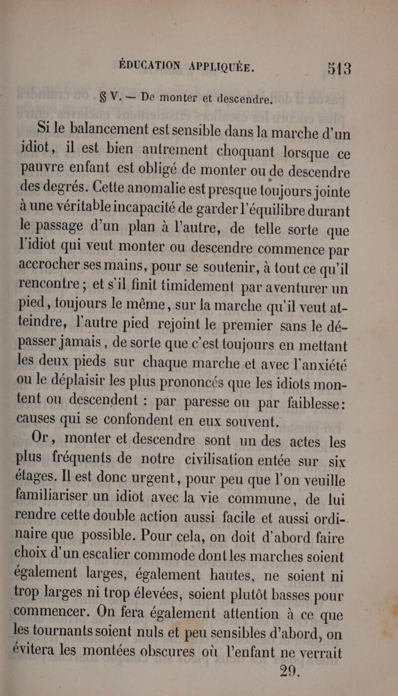 $ V.— De monter et descendre. Si le balancement est sensible dans la marche d’un idiot, il est bien autrement choquant lorsque ce pauvre enfant est obligé de monter ou de descendre des degrés. Cette anomalie est presque tou jours jointe à une véritable incapacité de garder l'équilibre durant le passage d’un plan à l’autre, de telle sorte que l'idiot qui veut monter ou descendre commence par accrocher ses mains, pour se soutenir, à tout ce qu'il rencontre ; et s il finit timidement par aventurer un pied , toujours le même, sur la marche quil veut at- teindre, l'autre pied rejoint le premier sans le dé- passer jamais , de sorte que c'est toujours en mettant les deux pieds sur chaque marche et avec l'anxiété ou le déplaisir les plus prononcés que les idiots mon- tent ou descendent : par paresse ou par faiblesse: causes qui se confondent en eux souvent. Or, monter et descendre sont un des actes les plus fréquents de notre civilisation entée sur six étages. Il est donc urgent, pour peu que l'on veuille familiariser un idiot avec la vie commune, de lui rendre cette double action aussi facile et aussi ordi-. naire que possible. Pour cela, on doit d’abord faire choix d’un escalier commode dont les marches soient également larges, également hautes, ne soient ni trop larges ni trop élevées, soient plutôt basses pour commencer. On fera également attention à ce que les tournants soient nuls et peu sensibles d’abord, on évitera les montées obscures où l'enfant ne verrait 29,
