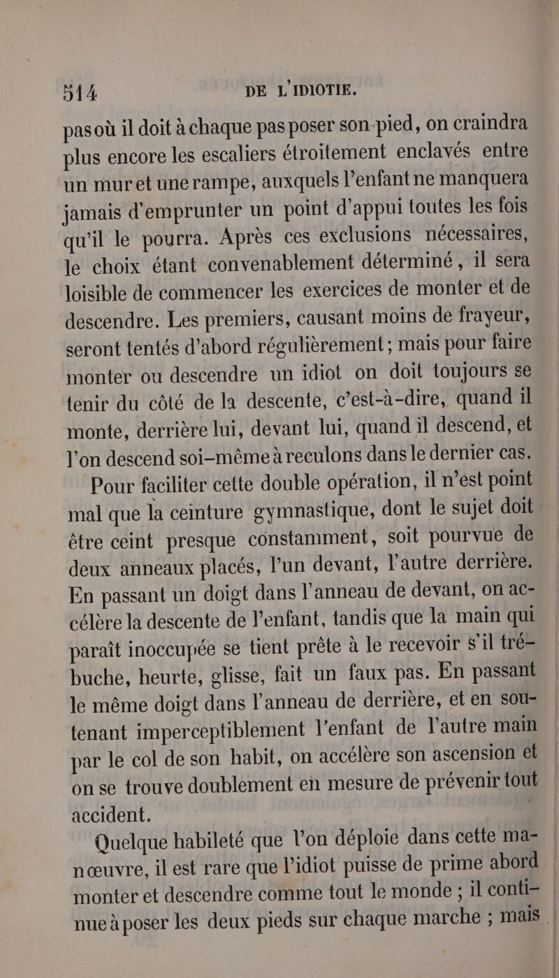 pas où il doit à chaque pas poser son pied, on craindra plus encore les escaliers étroitement enclavés entre un muretunerampe, auxquels l’enfant ne manquera jamais d'emprunter un point d'appui toutes les fois qu'il le pourra. Après ces exclusions nécessaires, le choix étant convenablement déterminé , il sera loisible de commencer les exercices de monter et de descendre. Les premiers, causant moins de frayeur, seront tentés d’abord régulièrement ; mais pour faire monter ou descendre un idiot on doit toujours se tenir du côté de la descente, c’est-à-dire, quand il monte, derrière lui, devant lui, quandil descend, et l'on descend soi-même à reculons dans le dernier cas. Pour faciliter cette double opération, il n’est point mal que la ceinture gymnastique, dont le sujet doit être ceint presque constamment, soit pourvue de deux anneaux placés, lun devant, l’autre derrière. En passant un doigt dans l'anneau de devant, on ac- célère la descente de l’enfant, tandis que la main qui paraît inoccupée se tient prête à le recevoir S'il tré- buche, heurte, glisse, fait un faux pas. En passant le même doigt dans l'anneau de derrière, et en sous tenant imperceptiblement l’enfant de l'autre main par le col de son habit, on accélère son ascension el on se trouve doublement en mesure de prévenir tout accident. k Quelque habileté que l’on déploie dans cette ma= nœuvre, il est rare que l’idiot puisse de prime abord monter et descendre comme tout le monde ; il conti=