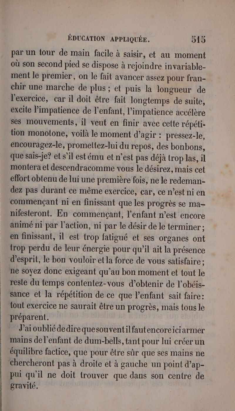 par un tour de main facile à saisir, et au moment où son second pied se dispose à rejoindre invariable- ment le premier, on le fait avancer assez pour fran- chir une marche de plus ; et puis la longueur de l'exercice, car il doit être fait longtemps de suite, excite impatience de l'enfant, l’impatience accélère ses mouvements, il veut en finir avec cette répéti- tion monotone, voilà le moment d’agir : pressez-le, encouragez-le, promettez-lui du repos, des bonbons, que sais-je? et s’il est ému et n’est pas déjà trop las, il montera et descendracomme vous le désirez, mais cet efort obtenu de lui une première fois, ne le redeman- dez pas durant ce même exercice, car, ce n’est ni en commençant ni en finissant que les progrès se ma- nifesteront. En commençant, l'enfant n’est encore animé ni par l’action, ni par le désir de le terminer ; en finissant, il est trop fatigué et ses organes ont trop perdu de leur énergie pour qu’il ait la présence d'esprit, le bon vouloir et la force de vous satisfaire : ne soyez donc exigeant qu’au bon moment et tout le reste du temps contentez-vous d’obtenir de l’obéis- sance et la répétition de ce que l'enfant sait faire: tout exercice ne saurait être un progrès, mais tous le préparent. J'ai oublié dedirequesouventilfautencoreiciarmer mains de l'enfant de dum-bells, tant pour lui créer un équilibre factice, que pour être sûr que ses mains ne chercheront pas à droite et à gauche un point d’ap- pui qu'il ne doit trouver que dans son centre de gravité.
