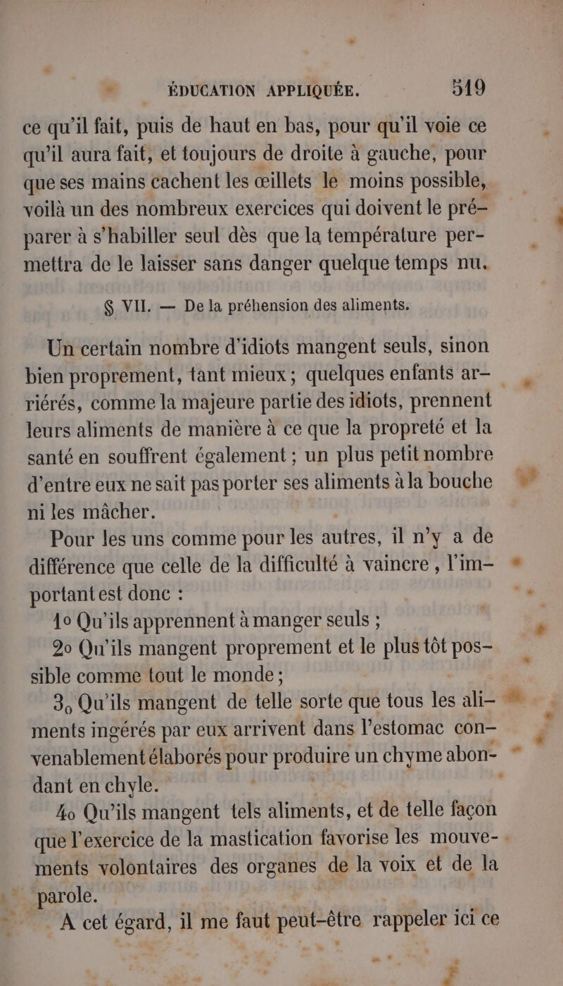 ce qu'il fait, puis de haut en bas, pour qu'il voie ce qu'il aura fait, et toujours de droite à gauche, pour que ses mains cachent les œillets le moins possible, voilà un des nombreux exercices qui doivent le pré- parer à s'habiller seul dès que la température per- mettra de le laisser sans danger quelque temps nu. $ VII. — De la préhension des aliments. Un certain nombre d’idiots mangent seuls, sinon bien proprement, tant mieux; quelques enfants ar- riérés, comme la majeure partie des idiots, prennent leurs aliments de manière à ce que la propreté et la santé en souffrent également ; un plus petit nombre d’entre eux ne sait pas porter ses aliments à la bouche ni les mâcher. Pour les uns comme pour les autres, il n’y a de différence que celle de la difficulté à vaincre , l'im- portant est donc : 40 Qu'ils apprennent à manger seuls ; 20 Qu'ils mangent proprement et le plus tôt pos- sible comme tout le monde ; 3, Qu'ils mangent de telle sorte que tous les ali- ments ingérés par eux arrivent dans l’estomac con- dant en chyle. 40 Qu'ils mangent tels aliments, et de telle façon ments volontaires des organes de la voix et de la parole. À cet égard, il me faut jette rappeler ici ce e - : F