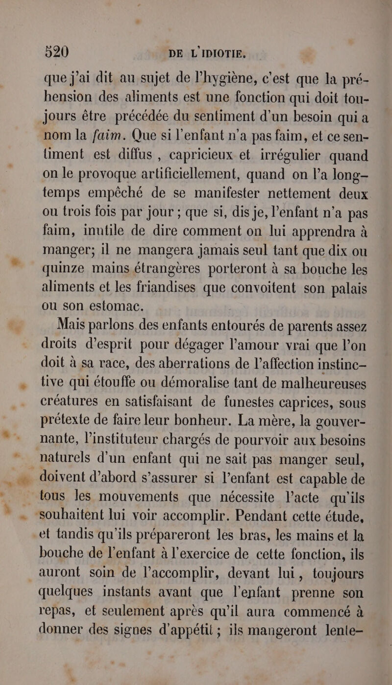 que j'ai dit au sujet de hygiène, c'est que la pré- hension des aliments est une fonction qui doit tou- jours être précédée du sentiment d’un besoin qui a nom la faim. Que si l'enfant n’a pas faim, et ce sen- liment est diffus , capricieux et irrégulier quand on le provoque artificiellement, quand on l’a long- temps empêché de se manifester nettement deux ou trois fois par jour ; que si, dis je, l'enfant n’a pas faim, inutile de dire comment on lui apprendra à manger; il ne mangera jamais seul tant que dix ou quinze mains étrangères porteront à sa bouche les aliments et les friandises que convoitent son palais ou son estomac. Mais parlons des enfants entourés de parents assez droits d'esprit pour dégager l'amour vrai que l’on doit à sa race, des aberrations de l'affection instinc- tive qui étouffe ou démoralise tant de malheureuses créatures en satisfaisant de funestes caprices, sous prétexte de faire leur bonheur. La mère, la gouver- nante, l’instituteur chargés de pourvoir aux besoins naturels d'un enfant qui ne sait pas manger seul, tous les mouvements que nécessite l’acte qu'ils et tandis qu'ils prépareront les bras, les mains et la bouche de l'enfant à l'exercice de cette fonction, ils auront soin de l’accomplir, devant lui, toujours quelques instants avant que l'enfant prenne son repas, et seulement après qu'il aura commencé à donner des signes d’appétit ; ils mangeront lente-