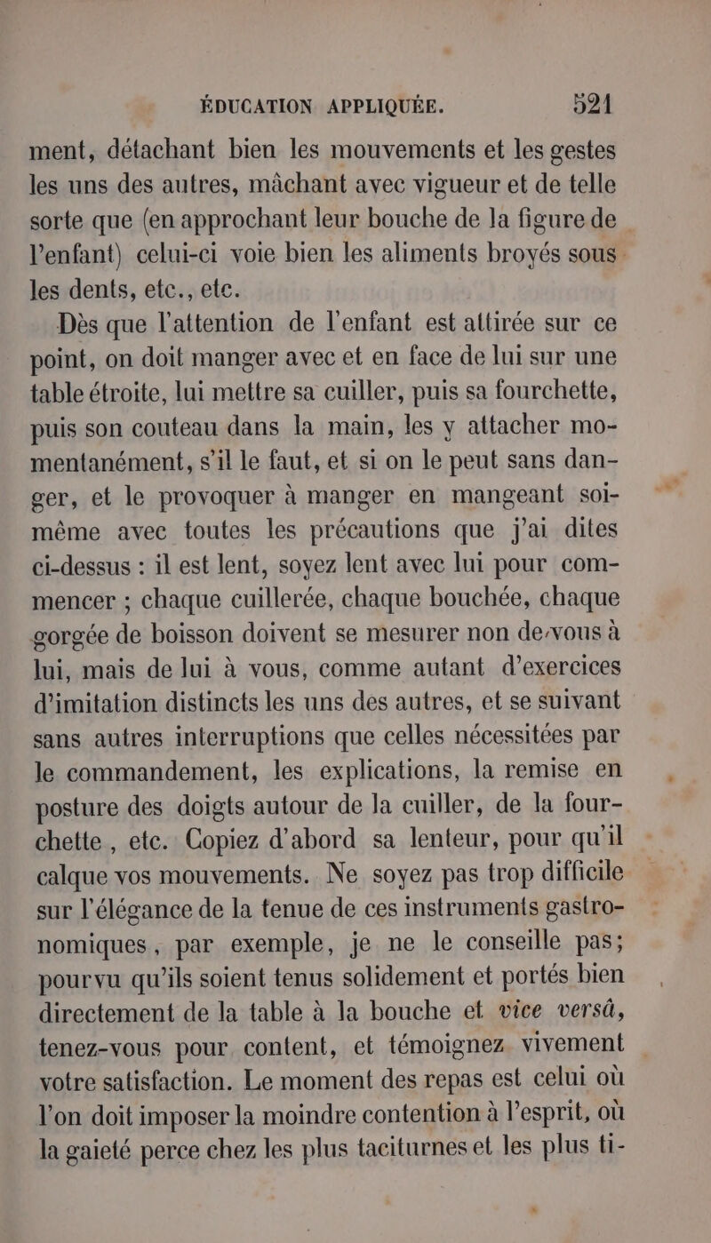 ment, détachant bien les mouvements et les gestes les uns des autres, mâchant avec vigueur et de telle sorte que (en approchant leur bouche de la figure de l'enfant) celui-ci voie bien les aliments broyés sous les dents, etc., ete. Dès que l'attention de l'enfant est altirée sur ce point, on doit manger avec et en face de lui sur une table étroite, lui mettre sa cuiller, puis sa fourchette, puis son couteau dans la main, les y attacher mo- mentanément, s’il le faut, et si on le peut sans dan- ger, et le provoquer à manger en mangeant soi- même avec toutes les précautions que j'ai dites ci-dessus : il est lent, soyez lent avec lui pour com- mencer ; chaque cuillerée, chaque bouchée, chaque gorgée de boisson doivent se mesurer non deous à lui, mais de lui à vous, comme autant d'exercices d'imitation distincts les uns des autres, et se suivant sans autres interruptions que celles nécessitées par le commandement, les explications, la remise en posture des doigts autour de la cuiller, de la four- chette , etc. Copiez d’abord sa lenteur, pour qu'il calque vos mouvements. Ne soyez pas trop difficile sur l'élégance de la tenue de ces instruments gastro- nomiques, par exemple, je ne le conseille pas; pourvu qu'ils soient tenus solidement et portés bien directement de la table à la bouche et vice versû, tenez-vous pour, content, et témoignez vivement votre satisfaction. Le moment des repas est celui où l’on doit imposer la moindre contention à l'esprit, où la gaieté perce chez les plus taciturnes et les plus ti-