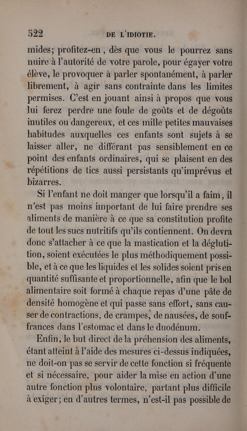 mides; profitez-en , dès que vous le pourrez sans nuire à l'autorité de votre parole, pour égayer votre élève, le provoquer à parler spontanément, à parler librement, à agir sans contrainte dans les limites permises. C’est en jouant ainsi à propos que vous lui ferez perdre une foule de goûts et de dégoûts inutiles ou dangereux, et ces mille petites mauvaises habitudes auxquelles ces enfants sont sujets à se laisser aller, ne différant pas sensiblement en ce point des enfants ordinaires, qui se plaisent en des répétitions de tics aussi persistants qu'imprévus et bizarres. Si l'enfant ne doit manger que lorsqu'il a faim, il n'est pas moins important de lui faire prendre ses aliments de manière à ce que sa constitution profite de tout les sucs nutritifs qu’ils contiennent. On devra donc s'attacher à ce que la mastication et la dégluti- tion, soient exécutées le plus méthodiquement possi- ble, et à ce que les liquides et les solides soient prisen quantité suffisante et proportionnelle, afin que le bol alimentaire soit formé à chaque repas d’une pâte de densité homogène et qui passe sans effort, sans cau- ser de contractions, de crampes, de nausées, de souf- frances dans l'estomac et dans le duodénum. Enfin, le but direct de la préhension des aliments, étant atteint à l’aide des mesures ci-dessus indiquées, ne doit-on pas se servir de cette fonction si fréquente et si nécessaire, pour aider la mise en action d’une autre fonction plus volontaire, partant plus difficile à exiger ; en d’autres termes, n'est-il pas possible de
