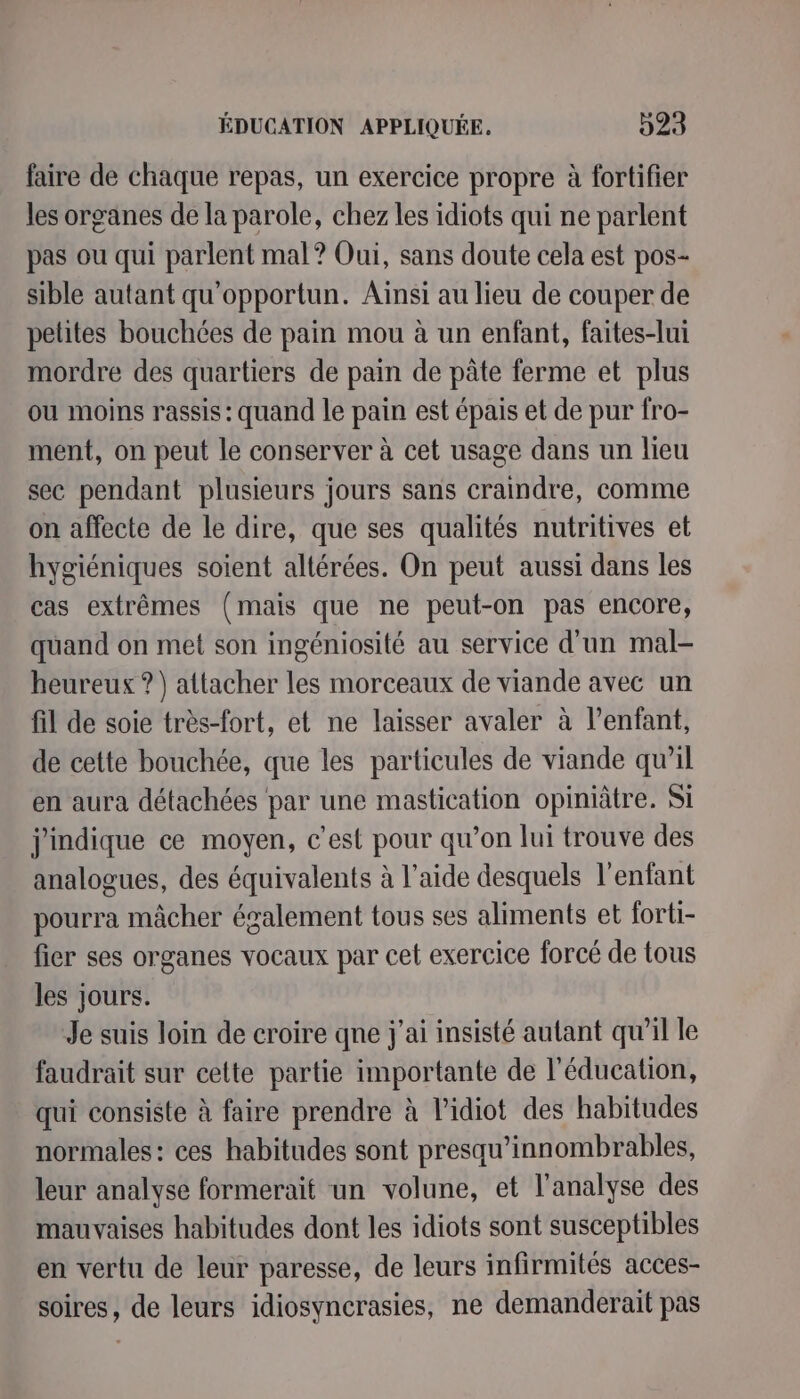 faire de chaque repas, un exercice propre à fortifier les organes de la parole, chez les idiots qui ne parlent pas ou qui parlent mal? Oui, sans doute cela est pos- sible autant qu'opportun. Ainsi au lieu de couper de petites bouchées de pain mou à un enfant, faites-lui mordre des quartiers de pain de pâte ferme et plus ou moins rassis: quand le pain est épais et de pur fro- ment, on peut le conserver à cet usage dans un lieu sec pendant plusieurs jours sans craindre, comme on affecte de le dire, que ses qualités nutritives et hygiéniques soient altérées. On peut aussi dans les cas extrêmes (mais que ne peut-on pas encore, quand on met son ingéniosité au service d'un mal- heureux ?) attacher les morceaux de viande avec un fil de soie très-fort, et ne laisser avaler à lenfant, de cette bouchée, que les particules de viande qu’il en aura détachées par une mastication opiniâtre. Si j'mdique ce moyen, c’est pour qu’on lui trouve des analogues, des équivalents à l’aide desquels l'enfant pourra mâcher également tous ses aliments et forti- fier ses organes vocaux par cet exercice forcé de tous les jours. Je suis loin de croire qne j'ai insisté autant qu’il le faudrait sur cette partie importante de l'éducation, qui consiste à faire prendre à lidiot des habitudes normales : ces habitudes sont presqu’innombrables, leur analyse formerait un volune, et l'analyse des mauvaises habitudes dont les idiots sont susceptibles en vertu de leur paresse, de leurs infirmités acces- soires, de leurs idiosyncrasies, ne demanderait pas