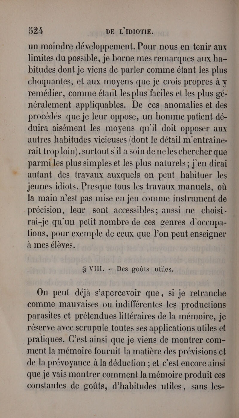 un moindre développement. Pour nous en tenir aux limites du possible, je borne mes remarques aux ha- bitudes dont je viens de parler comme étant les plus choquantes, et aux moyens que je crois propres à y remédier, comme étant les plus faciles et les plus gé- néralement appliquables. De ces anomalies et des procédés que je leur oppose, un homme patient dé- duira aisément les moyens qu'il doit opposer aux autres habitudes vicieuses (dont le détail m'entraîne- rail trop loin), surtout s'il a soin de neles chercher que parmi les plus simples et les plus naturels; j'en dirai autant des travaux auxquels on peut habituer les jeunes idiots. Presque tous les travaux manuels, où la main n’est pas mise en jeu comme instrument de précision, leur sont accessibles; aussi ne choisi. rai-Je qu'un pelit nombre de ces genres d'occupa- tions, pour exemple de ceux que l’on peut enseigner à mes élèves. $ VIIT. — Des goûts utiles. On peut déjà s’apercevoir que, si je retranche comme mauvaises ou indifférentes les productions parasites et prétendues littéraires de la mémoire, je réserve avec scrupule toutes ses applications utiles et pratiques. C’est ainsi que je viens de montrer com- ment la mémoire fournit la matière des prévisions et de la prévoyance à la déduction ; et c’est encore ainsi que je vais montrer comment la mémoire produit ces constantes de goûts, d’habitudes utiles, sans les-