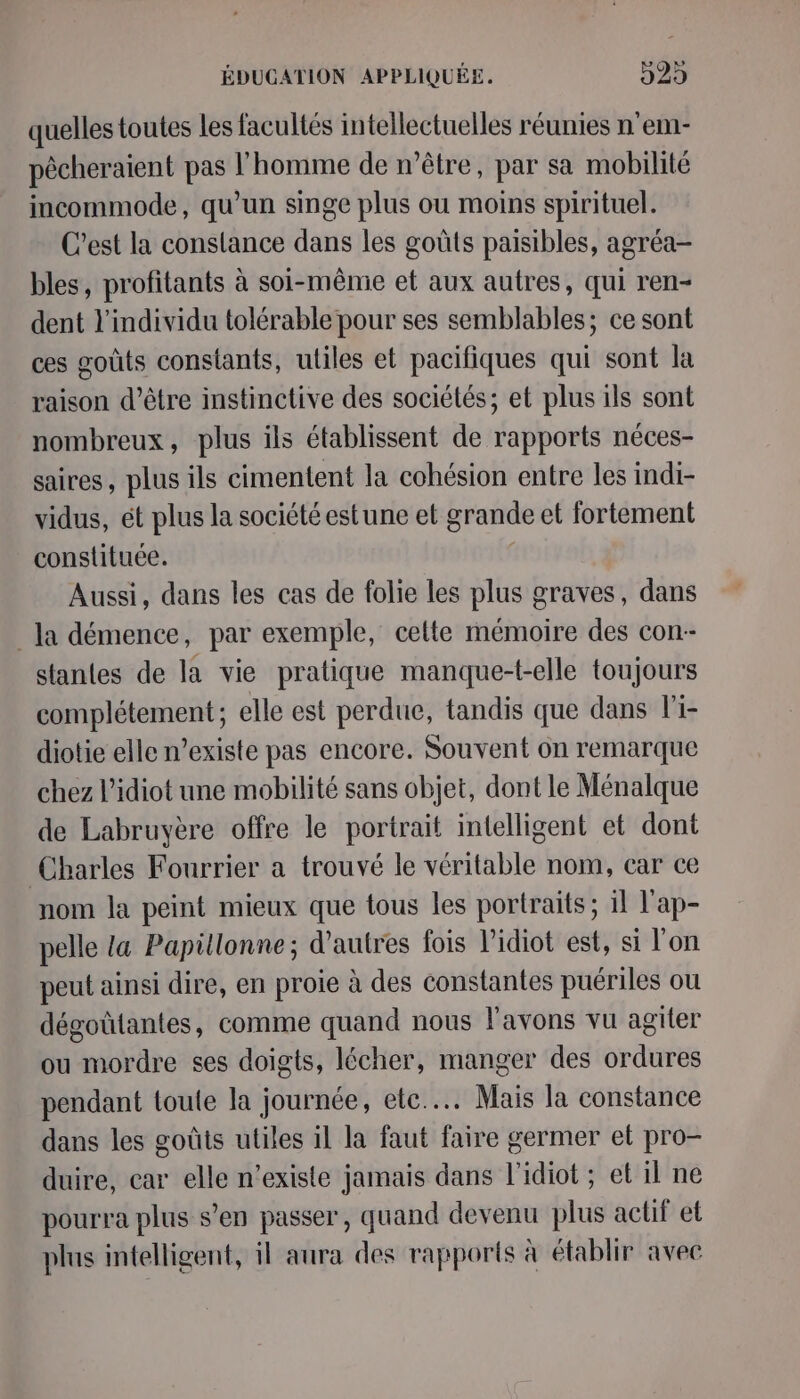 quelles toutes les facultés intellectuelles réunies n’em- pêcheraient pas l'homme de n'être, par sa mobilité incommode, qu’un singe plus ou moins spirituel. C’est la conslance dans les goûts paisibles, agréa- bles, profitants à soi-même et aux autres, qui ren- dent l'individu tolérable pour ses semblables; ce sont ces goûts constants, utiles et pacifiques qui sont la raison d’être instinctive des sociétés; et plus ils sont nombreux, plus ils établissent de rapports néces- saires, plus ils cimentent la cohésion entre les indi- vidus, ét plus la société estune et grande et fortement constituée. | Aussi, dans les cas de folie les plus graves, dans Ja démence, par exemple, cette mémoire des con-- stantes de la vie pratique manque-t-elle toujours complétement; elle est perdue, tandis que dans li- diotie elle n’existe pas encore. Souvent on remarque chez l’idiot une mobilité sans objet, dont le Ménalque de Labruyère offre le portrait intelligent et dont Charles Fourrier a trouvé le véritable nom, car ce nom la peint mieux que tous les portraits; il l'ap- pelle ta Papüllonne; d’autres fois l’idiot est, si l'on peut ainsi dire, en proie à des constantes puériles où dégoûtantes, comme quand nous l'avons vu agiter ou mordre ses doigts, lécher, manger des ordures pendant toule la journée, ete... Mais la constance dans les goûts utiles il la faut faire germer et pro- duire, car elle n'existe jamais dans l'idiot ; et il ne pourra plus s’en passer, quand devenu plus actif et plus intelligent, il aura des rapports à établir avec