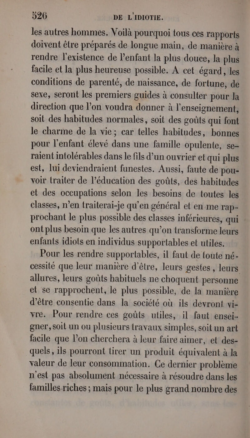 les autres hommes. Voilà pourquoi tous ces rapports doivent être préparés de longue main, de manière à rendre l'existence de l'enfant la plus douce, la plus facile et la plus heureuse possible. À cet égard, les conditions de parenté, de naissance, de fortune, de sexe, seront les premiers guides à consulter pour la direction que l’on voudra donner à l'enseignement, soit des habitudes normales, soit des goûts qui font le charme de la vie; car telles habitudes, bonnes pour l'enfant élevé dans une famille opulente, se= raient intolérables dans le fils d’un ouvrier et qui plus est, lui deviendraient funestes. Aussi, faute de pou- voir traiter de l’éducation des goûts, des habitudes et des occupations selon les besoins de toutes les classes, n’en traiterai-je qu’en général et en me rap- prochant le plus possible des classes inférieures, qui ont plus besoin que les autres qu’on transforme leurs enfants idiots en individus supportables et utiles. Pour les rendre supportables, il faut de {foute né- cessité que leur manière d'être, leurs gestes , leurs allures, leurs goûts habituels ne choquent personne et se rapprochent, le plus possible, de la manière d’être consentie dans la société où ils devront wi- vre. Pour rendre ces goûts utiles, il faut ensei- gner, soit un ou plusieurs travaux simples, soit un art facile que l’on cherchera à leur faire aimer, et des- quels, ils pourront tirer un produit équivalent à la valeur de leur consommation. Ce dernier problème n'est pas absolument nécessaire à résoudre dans les familles-riches ; mais pour le plus grand nombre des