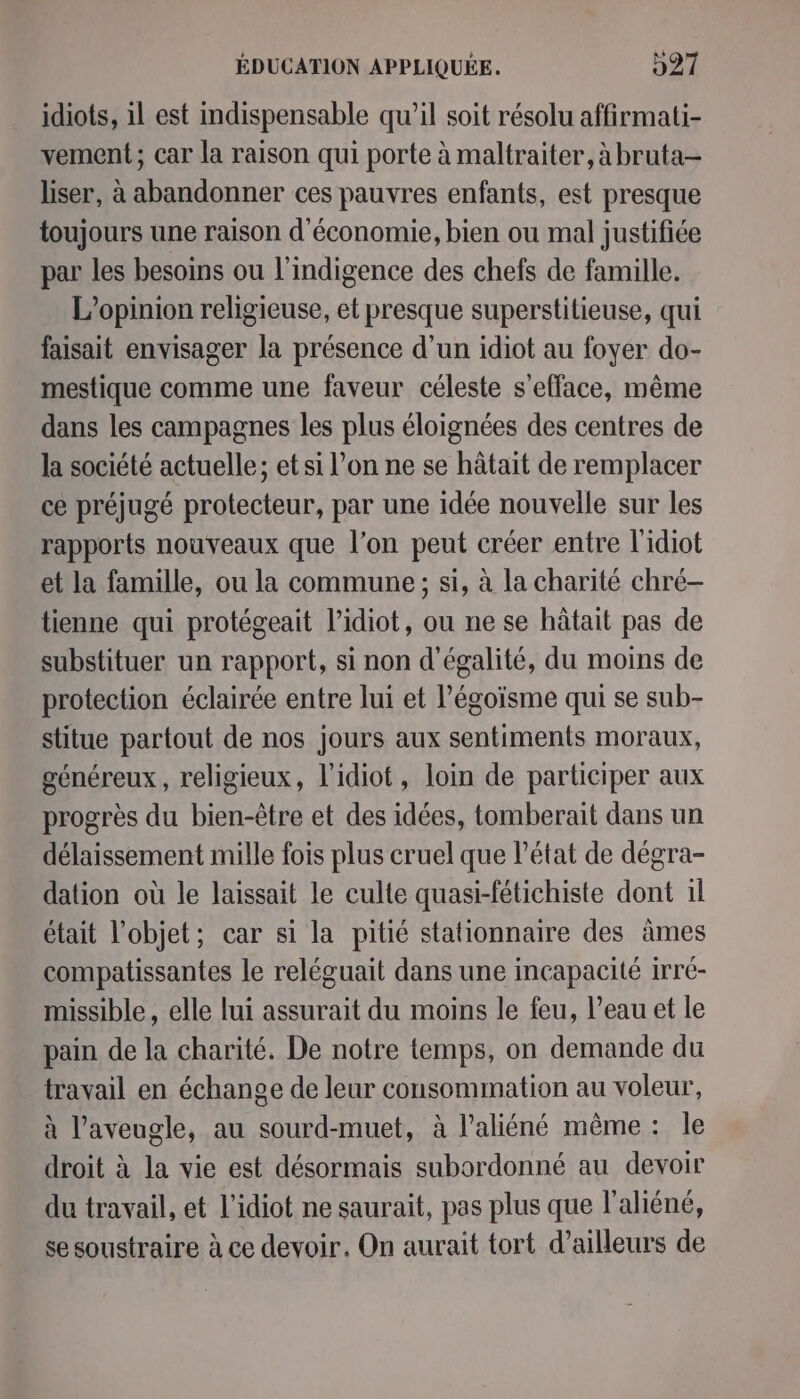 idiots, il est indispensable qu’il soit résolu affirmati- vement; car la raison qui porte à maltraiter, à bruta- liser, à abandonner ces pauvres enfants, est presque toujours une raison d'économie, bien ou mal justifiée par les besoins ou l'indigence des chefs de famille. L'opinion religieuse, et presque superstitieuse, qui faisait envisager la présence d’un idiot au foyer do- mestique comme une faveur céleste s'efface, même dans les campagnes les plus éloignées des centres de la société actuelle; et si l’on ne se hâtait de remplacer ce préjugé protecteur, par une idée nouvelle sur les rapports nouveaux que l’on peut créer entre l'idiot et la famille, ou la commune ; si, à la charité chré- tienne qui protégeait l’idiot, ou ne se hâtait pas de substituer un rapport, si non d'égalité, du moins de protection éclairée entre lui et légoïsme qui se sub- stitue partout de nos jours aux sentiments moraux, généreux, religieux, l'idiot, loin de participer aux progrès du bien-être et des idées, tomberait dans un délaissement mille fois plus cruel que l’état de dégra- dation où le laissait le culte quasi-fétichiste dont 1l était l’objet; car si la pitié stationnaire des âmes compatissantes le reléguait dans une incapacité irré- missible , elle lui assurait du moins le feu, l’eau et le pain de la charité. De notre temps, on demande du travail en échange de leur consommation au voleur, à l’aveugle, au sourd-muet, à l’aliéné même: le droit à la vie est désormais subordonné au devoir du travail, et l'idiot ne saurait, pas plus que l'aliéné, se soustraire à ce devoir. On aurait tort d’ailleurs de