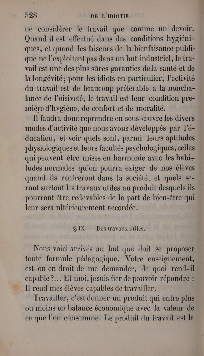 ne considérer le travail que comme un devoir. Quand il est effectué dans des conditions hygiéni- ques, et quand les faiseurs de la bienfaisance publi- que ne l’exploitent pas dans un but industriel, le tra- vail est une des plus sûres garanties dela santé et de la longévité ; pour les idiots en particulier, l'activité du travail est de beaucoup préférable à la noncha- lance de l’oisiveté, le travail est leur condition pre- mière d'hygiène, de confort et de moralité. Il faudra donc reprendre en sous-œuvre les divers modes d'activité que nous avons développés par lé- ducation, et voir quels sont, parmi leurs aptitudes physiologiques et leurs facultés psychologiques, celles qui peuvent être mises en harmonie avec les habi- tudes normales qu’on pourra exiger de nos élèves quand ils rentreront dans la société, et quels se- ront surtout les travaux utiles au produit desquels ils pourront être redevables de la part de bien-être qui leur sera ultérieurement accordée. IX. — Des travaux utiles. Nous voici arrivés au but que doit se proposer toute formule pédagogique. Votre enseignement, est-on en droit de me demander, de quoi rend-il capable ?.. Et moi, jesuis fier de pouvoir répondre : Il rend mes élèves capables de travailler. Travailler, c’est donner un produit qui entre plus ou moins en balance économique avec la valeur de ce que l’on consemme. Le produit du travail est la
