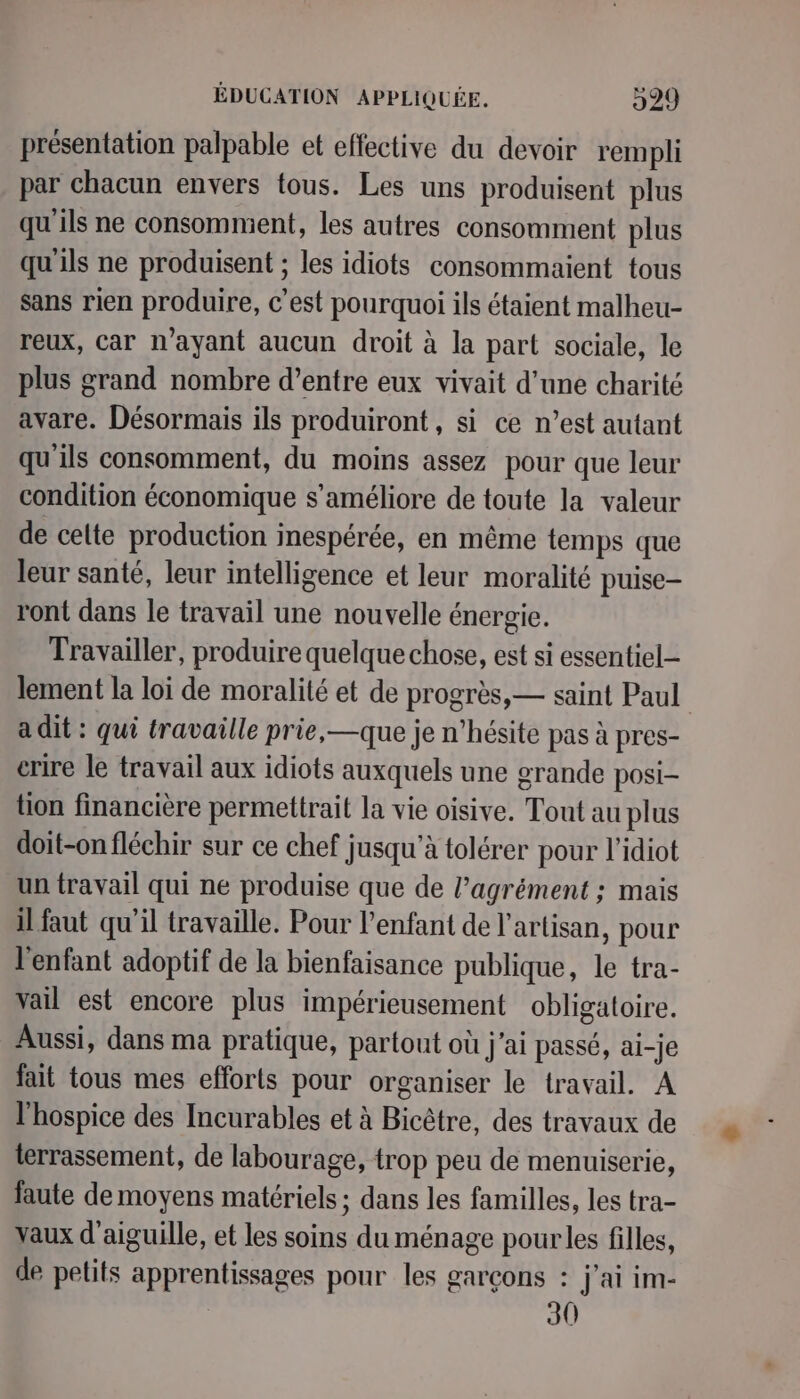 présentation palpable et effective du devoir rempli par chacun envers tous. Les uns produisent plus qu'ils ne consomment, les autres consomment plus qu'ils ne produisent ; les idiots consommaient tous sans rien produire, c’est pourquoi ils étaient malheu- reux, car n'ayant aucun droit à la part sociale, le plus grand nombre d’entre eux vivait d’une charité avare. Désormais ils produiront , si ce n’est autant qu'ils consomment, du moins assez pour que leur condition économique s'améliore de toute la valeur de celte production inespérée, en même temps que leur santé, leur intelligence et leur moralité puise- ront dans le travail une nouvelle énergie. Travailler, produire quelque chose, est si essentiel lement la loi de moralité et de progrès, — saint Paul a dit : qui travaille prie, —que je n'hésite pas à pres- crire le travail aux idiots auxquels une grande posi- tion financière permettrait la vie oisive. Tout au plus doit-on fléchir sur ce chef jusqu'à tolérer pour l’idiot un travail qui ne produise que de l’agrément ; mais il faut qu'il travaille. Pour l'enfant de l'artisan, pour l'enfant adoptif de la bienfaisance publique, le tra- vail est encore plus impérieusement obligatoire. Aussi, dans ma pratique, partout où j'ai passé, ai-je fait tous mes efforts pour organiser le travail. A l’hospice des Incurables et à Bicêtre, des travaux de terrassement, de labourage, trop peu de menuiserie, faute de moyens matériels ; dans les familles, les tra- vaux d'aiguille, et les soins du ménage pour les filles, de petits apprentissages pour les garçons : jai im- 30
