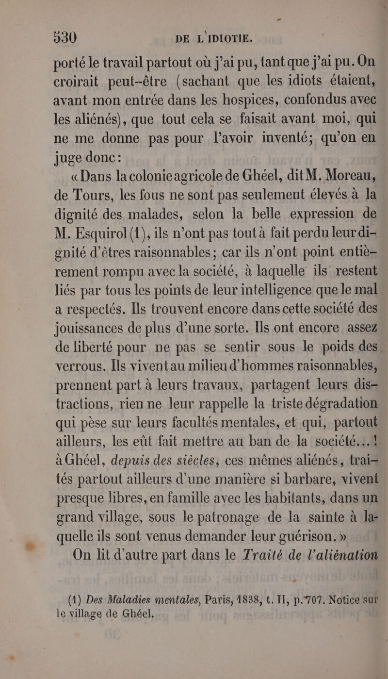 porté le travail partout où j'ai pu, tant que j’ai pu.On croirait peut-être (sachant que les idiots étaient, avant mon entrée dans les hospices, confondus avec les aliénés), que tout cela se faisait avant moi, qui ne me donne pas pour l'avoir inventé; qu'on en juge donc: «Dans la colonieagricole de Ghéel, dit M. Moreau, de Tours, les fous ne sont pas seulement éleyés à la dignité des malades, selon la belle expression de M. Esquirol (1), ils n’ont pas tout à fait perdu leurdi- gnité d'êtres raisonnables; car ils n’ont point entiè- rement rompu avec la société, à laquelle ils restent liés par tous les points de leur intelligence que le mal a respectés. [ls trouvent encore dans cette société des jouissances de plus d’une sorte. [ls ont encore assez de liberté pour ne pas se sentir sous le poids des verrous. Îls viventau milieu d'hommes raisonnables, prennent part à leurs travaux, partagent leurs dis- tractions, rien ne leur rappelle la triste dégradation qui pèse sur leurs facultés mentales, et qui, partout ailleurs, les eût fait mettre au ban de la société. .# à Ghéel, depuis des siècles, ces mêmes aliénés, trai= tés partout ailleurs d’une manière si barbare, vivent presque libres, en famille avec les habitants, dans un grand village, sous le patronage de la sainte à Ja: quelle ils sont venus demander leur guérison. » On lit d'autre part dans le Traité de l’aliénation Là (1) Des Maladies mentales, Paris, 1838, t, IT, p.707, Notice sur le village de Ghéel,